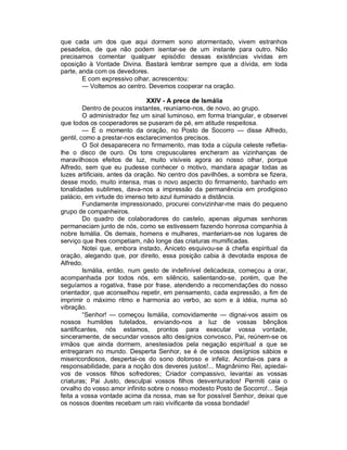 que cada um dos que aqui dormem sono atormentado, vivem estranhos
pesadelos, de que não podem isentar-se de um instante para outro. Não
precisamos comentar qualquer episódio dessas existências vividas em
oposição à Vontade Divina. Bastará lembrar sempre que a dívida, em toda
parte, anda com os devedores.
        E com expressivo olhar, acrescentou:
        — Voltemos ao centro. Devemos cooperar na oração.

                                XXIV - A prece de Ismália
         Dentro de poucos instantes, reuníamo-nos, de novo, ao grupo.
         O administrador fez um sinal luminoso, em forma triangular, e observei
que todos os cooperadores se puseram de pé, em atitude respeitosa.
         — É o momento da oração, no Posto de Socorro — disse Alfredo,
gentil, como a prestar-nos esclarecimentos precisos.
         O Sol desaparecera no firmamento, mas toda a cúpula celeste refletia-
lhe o disco de ouro. Os tons crepusculares encheram as vizinhanças de
maravilhosos efeitos de luz, muito visíveis agora ao nosso olhar, porque
Alfredo, sem que eu pudesse conhecer o motivo, mandara apagar todas as
luzes artificiais, antes da oração. No centro dos pavilhões, a sombra se fizera,
desse modo, muito intensa, mas o novo aspecto do firmamento, banhado em
tonalidades sublimes, dava-nos a impressão da permanência em prodigioso
palácio, em virtude do imenso teto azul iluminado a distância.
         Fundamente impressionado, procurei convizinhar-me mais do pequeno
grupo de companheiros.
         Do quadro de colaboradores do castelo, apenas algumas senhoras
permaneciam junto de nós, como se estivessem fazendo honrosa companhia à
nobre Ismália. Os demais, homens e mulheres, manteriam-se nos lugares de
serviço que lhes competiam, não longe das criaturas mumificadas.
         Notei que, embora instado, Aniceto esquivou-se à chefia espiritual da
oração, alegando que, por direito, essa posição cabia à devotada esposa de
Alfredo.
         Ismália, então, num gesto de indefinível delicadeza, começou a orar,
acompanhada por todos nós, em silêncio, salientando-se, porém, que lhe
seguíamos a rogativa, frase por frase, atendendo a recomendações do nosso
orientador, que aconselhou repetir, em pensamento, cada expressão, a fim de
imprimir o máximo ritmo e harmonia ao verbo, ao som e à idéia, numa só
vibração.
         “Senhor! — começou Ismália, comovidamente — dignai-vos assim os
nossos humildes tutelados, enviando-nos a luz de vossas bênçãos
santificantes, nós estamos, prontos para executar vossa vontade,
sinceramente, de secundar vossos alto desígnios convosco, Pai, reúnem-se os
irmãos que ainda dormem, anestesiados pela negação espiritual a que se
entregaram no mundo. Desperta Senhor, se é de vossos desígnios sábios e
misericordiosos, despertai-os do sono doloroso e infeliz. Acordai-os para a
responsabilidade, para a noção dos deveres justos!... Magnânimo Rei, apiedai-
vos de vossos filhos sofredores; Criador compassivo, levantai as vossas
criaturas; Pai Justo, desculpai vossos filhos desventurados! Permiti caia o
orvalho do vosso amor infinito sobre o nosso modesto Posto de Socorro!... Seja
feita a vossa vontade acima da nossa, mas se for possível Senhor, deixai que
os nossos doentes recebam um raio vivificante da vossa bondade!
 