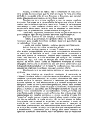 Aniceto, ao contrário de Tobias, não se consorciara em “Nosso Lar”.
Vivia ao lado de cinco amigos que lhe foram discípulos na Terra, em edifício
confortável, encravado entre árvores frondosas e tranqüilas, que pareciam
postas ali para protegerem extenso e maravilhoso roseiral.
        Recebeu-nos com extrema gentileza, o que me causou excelente
impressão. Aparentava ele a calma refletida do homem que chegou à idade
madura, sem fantasias da mocidade inexperiente. Embora lhe transparecesse
muita energia no rosto, revelava o otimismo sadio do coração cheio de ideais
sacrossantos. Muito sereno, recebeu todas as alegações do meu benfeitor,
dirigindo-me, de quando em vez, olhares amistosos e indagadores.
        Tobias falou longamente, comentando minha posição de ex-médico no
plano terráqueo, agora em reajustamento de valores no plano espiritual.
        Depois de examinar-me com atenção, o orientador aduziu:
        — Não há o que embargar, meu prezado Tobias. No entanto, é preciso
reconhecer que a solução depende do candidato. Sabe você que estamos aqui
na Instituição do Homem Novo.
        — André está pronto e disposto — adiantou o amigo, carinhosamente.
        Aniceto fixou em mim o olhar penetrante e advertiu:
        — Nosso serviço é variado e rigoroso. O departamento de trabalho,
afeto à nossa responsabilidade, aceita somente os cooperadores interessados
na descoberta da felicidade de servir, comprometemo-nos, mutuamente, a
calar toda espécie de reclamação. Ninguém exige expressão nominal nas
obras úteis realizadas, e todos respondem por qualquer erro cometido.
Achamo-nos, aqui, num curso de extinção das velhas vaidades pessoais,
trazidas do mundo carnal. Dentro do mecanismo hierárquico de nossas
obrigações, interessamo-nos tão somente pelo bem divino. Consideramos que
toda possibilidade construtiva vem de nosso Pai e esta convicção nos auxilia a
esquecer as exigências descaídas de nossa personalidade inferior.
        Identificando-me a surpresa, Aniceto esboçou um gesto significativo e
continuou:
        — Nos trabalhos de emergência, destinados à preparação de
colaboradores ativos, tenho um quadro suplementar de auxiliares, constante de
cinqüenta lugares para aprendizes. No momento, disponho de três vagas. Há
intensa atividade de instrução, necessária a Servidores que cooperarão em
socorros urgentes, na Terra. Orientadores há que se fazem acompanhar, nos
serviços da crosta, por todo o pessoal em aprendizado, mas eu adoto processo
diferente. Costumo dividir a classe em grupos especializados, de acordo com a
profissão familiar aos estudantes, para melhor aproveitamento no preparo e na
prática. Tenho, presentemente, um sacerdote católico-romano, um médico, seis
engenheiros, quatro professores, quatro enfermeiras, dois pintores, onze irmãs
especializadas em trabalhos domésticos e dezoito operários diversos. Em
“Nosso Lar”, a ação que nos compete é desdobrada de maneira coletiva; mas,
nos dias de aplicação na crosta terrestre, não me faço seguido de todos.
Naturalmente, não se negará ao engenheiro, ou ao operário, o ensejo de
aquisição de conhecimentos outros, que transcendem a paisagem de
realizações que lhes cabem; mas, tais manifestações devem constar do quadro
de esforços espontâneos, no tempo vasto que cada qual aufere para descanso
e entretenimento. Considerando, pois, o serviço atual, temos interesse em
aproveitar as horas no limite máximo, não só em benefício dos que necessitam
 