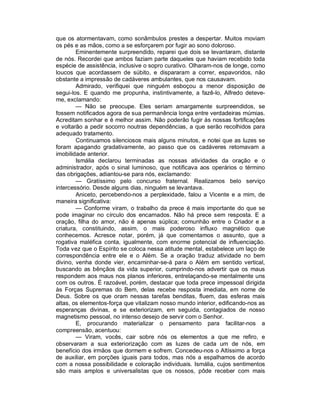 que os atormentavam, como sonâmbulos prestes a despertar. Muitos moviam
os pés e as mãos, como a se esforçarem por fugir ao sono doloroso.
        Eminentemente surpreendido, reparei que dois se levantaram, distante
de nós. Recordei que ambos faziam parte daqueles que haviam recebido toda
espécie de assistência, inclusive o sopro curativo. Olharam-nos de longe, como
loucos que acordassem de súbito, e dispararam a correr, espavoridos, não
obstante a impressão de cadáveres ambulantes, que nos causavam.
        Admirado, verifiquei que ninguém esboçou a menor disposição de
segui-los. E quando me propunha, instintivamente, a fazê-lo, Alfredo deteve-
me, exclamando:
        — Não se preocupe. Eles seriam amargamente surpreendidos, se
fossem notificados agora de sua permanência longa entre verdadeiras múmias.
Acreditam sonhar e é melhor assim. Não poderão fugir às nossas fortificações
e voltarão a pedir socorro noutras dependências, a que serão recolhidos para
adequado tratamento.
        Continuamos silenciosos mais alguns minutos, e notei que as luzes se
foram apagando gradativamente, ao passo que os cadáveres retomavam a
imobilidade anterior.
        Ismália declarou terminadas as nossas atividades da oração e o
administrador, após o sinal luminoso, que notificava aos operários o término
das obrigações, adiantou-se para nós, exclamando:
        — Gratíssimo pelo concurso fraternal. Realizamos belo serviço
intercessório. Desde alguns dias, ninguém se levantava.
        Aniceto, percebendo-nos a perplexidade, falou a Vicente e a mim, de
maneira significativa:
        — Conforme viram, o trabalho da prece é mais importante do que se
pode imaginar no círculo dos encarnados. Não há prece sem resposta. E a
oração, filha do amor, não é apenas súplica; comunhão entre o Criador e a
criatura, constituindo, assim, o mais poderoso influxo magnético que
conhecemos. Acresce notar, porém, já que comentamos o assunto, que a
rogativa maléfica conta, igualmente, com enorme potencial de influenciação.
Toda vez que o Espírito se coloca nessa atitude mental, estabelece um laço de
correspondência entre ele e o Além. Se a oração traduz atividade no bem
divino, venha donde vier, encaminhar-se-á para o Além em sentido vertical,
buscando as bênçãos da vida superior, cumprindo-nos advertir que os maus
respondem aos maus nos planos inferiores, entrelaçando-se mentalmente uns
com os outros. É razoável, porém, destacar que toda prece impessoal dirigida
às Forças Supremas do Bem, delas recebe resposta imediata, em nome de
Deus. Sobre os que oram nessas tarefas benditas, fluem, das esferas mais
altas, os elementos-força que vitalizam nosso mundo interior, edificando-nos as
esperanças divinas, e se exteriorizam, em seguida, contagiados de nosso
magnetismo pessoal, no intenso desejo de servir com o Senhor.
        E, procurando materializar o pensamento para facilitar-nos a
compreensão, acentuou:
        — Viram, vocês, cair sobre nós os elementos a que me refiro, e
observaram a sua exteriorização com as luzes de cada um de nós, em
benefício dos irmãos que dormem e sofrem. Concedeu-nos o Altíssimo a força
de auxiliar, em porções iguais para todos, mas nós a espalhamos de acordo
com a nossa possibilidade e coloração individuais. Ismália, cujos sentimentos
são mais amplos e universalistas que os nossos, pôde receber com mais
 
