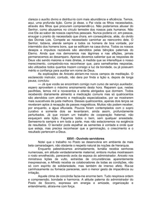 clareza o auxílio divino e distribuí-lo com mais abundância e eficiência. Temos,
aqui, uma profunda lição. Como já disse, o Pai visita os filhos necessitados,
através dos filhos que procuram compreendê-Lo. Não poderíamos abusar do
Senhor, como abusamos no círculo terrestre dos nossos pais humanos. Não
vive Ele ao sabor de nossos caprichos pessoais. Nunca poderia vir, em pessoa,
enxugar o pranto do necessitado que chora, em conseqüência, aliás, do olvido
das Divinas Leis. Compete ao necessitado caminhar ao reencontro dele. O
Senhor, todavia, atende sempre a todos os homens de boa vontade, por
intermédio dos homens bons, que se edificam na casa divina. Todos os nossos
desejos e impulsos razoáveis são atendidos pelas bênçãos paternais do
Eterno. Ainda que nos demoremos nas lágrimas e nas aflições, jamais
permanecemos ao desamparo. Apenas devemos salientar que as respostas de
Deus vão sendo maiores e mais diretas, à medida que se intensifique o nosso
merecimento, competindo-nos reconhecer que, para semelhantes respostas,
são utilizados todos quantos trazem consigo a luz da bondade, ou já possuem
mérito e confiança para auxiliar em nome de Deus.
        As explicações de Aniceto abriam-me novos campos de meditação. O
esclarecido instrutor, contudo, não dera por finda a lição e, depois de longa
pausa, concluiu:
        — Já que vocês se encontram comigo num curso de serviço auxiliador,
espero aproveitem o máximo ensinamento desta hora. Reparem que, nestes
pavilhões, temos mil e novecentos e oitenta abrigados que dormem. Todos
recebendo diariamente alimento e medicação comuns mas só quatrocentos
são atendidos com alimento e medicação especializados, por se mostrarem
mais suscetíveis de justa melhora. Desses quatrocentos, apenas dois terços se
revelaram aptos à recepção de passes magnéticos. Muitos não podem receber,
por enquanto, a água efluviada. Poucos foram contemplados com o sopro
curativo e somente dois se levantaram, ainda assim, profundamente
perturbados. Já que iniciam um trabalho de cooperação fraternal, não
esqueçam esta lição. Façamos todos o bem, sem qualquer ansiedade.
Semeemo-lo sempre e em toda a parte, mas não estacionemos na exigência
de resultados. O lavrador pode espalhar as sementes à vontade e onde quer
que esteja, mas precisa reconhecer que a germinação, o crescimento e o
resultado pertencem a Deus.

                             XXVI - Ouvindo servidores
         Notei que o trabalho no Posto se desenvolvia em ambiente da mais
bela camaradagem, não obstante o respeito natural às noções de hierarquia.
         Enquanto palestrávamos animadamente, Ismália recebia senhoras
numerosas, em atitude verdadeiramente maternal, embora muitas mostrassem
o rosto envelhecido, parecendo avós da esposa do administrador. Aniceto nos
ministrava lições de vulto, extraídas de circunstâncias aparentemente
inexpressivas, e Alfredo recebia os colaboradores de todas as condições, não
só com espírito de solidariedade, mas também de imenso afeto. Ria-se
carinhosamente ou fornecia pareceres, sem o menor gesto de impaciência ou
irritação.
         Aquele clima de concórdia fazia-me enorme bem. Tudo respirava ordem
e compreensão, bondade e harmonia. A atitude paterna do administrador do
Posto de Socorro, expressa em energia e amizade, organização e
entendimento, atraía-me com força.
 