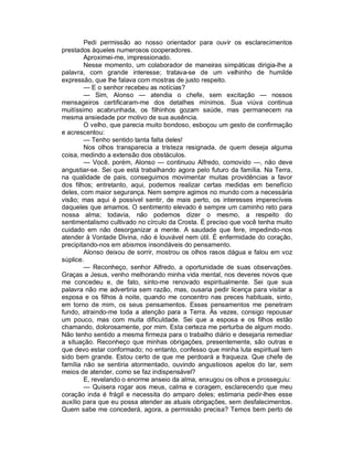 Pedi permissão ao nosso orientador para ouvir os esclarecimentos
prestados àqueles numerosos cooperadores.
        Aproximei-me, impressionado.
        Nesse momento, um colaborador de maneiras simpáticas dirigia-lhe a
palavra, com grande interesse; tratava-se de um velhinho de humilde
expressão, que lhe falava com mostras de justo respeito.
        — E o senhor recebeu as notícias?
        — Sim, Alonso — atendia o chefe, sem excitação — nossos
mensageiros certificaram-me dos detalhes mínimos. Sua viúva continua
muitíssimo acabrunhada, os filhinhos gozam saúde, mas permanecem na
mesma ansiedade por motivo de sua ausência.
        O velho, que parecia muito bondoso, esboçou um gesto de confirmação
e acrescentou:
        — Tenho sentido tanta falta deles!
        Nos olhos transparecia a tristeza resignada, de quem deseja alguma
coisa, medindo a extensão dos obstáculos.
        — Você, porém, Alonso — continuou Alfredo, comovido —, não deve
angustiar-se. Sei que está trabalhando agora pelo futuro da família. Na Terra,
na qualidade de pais, conseguimos movimentar muitas providências a favor
dos filhos; entretanto, aqui, podemos realizar certas medidas em benefício
deles, com maior segurança. Nem sempre agimos no mundo com a necessária
visão; mas aqui é possível sentir, de mais perto, os interesses imperecíveis
daqueles que amamos. O sentimento elevado é sempre um caminho reto para
nossa alma; todavia, não podemos dizer o mesmo, a respeito do
sentimentalismo cultivado no círculo da Crosta. É preciso que você tenha muito
cuidado em não desorganizar a mente. A saudade que fere, impedindo-nos
atender à Vontade Divina, não é louvável nem útil. É enfermidade do coração,
precipitando-nos em abismos insondáveis do pensamento.
        Alonso deixou de sorrir, mostrou os olhos rasos dágua e falou em voz
súplice.
        — Reconheço, senhor Alfredo, a oportunidade de suas observações.
Graças a Jesus, venho melhorando minha vida mental, nos deveres novos que
me concedeu e, de fato, sinto-me renovado espiritualmente. Sei que sua
palavra não me advertiria sem razão, mas, ousaria pedir licença para visitar a
esposa e os filhos à noite, quando me concentro nas preces habituais, sinto,
em torno de mim, os seus pensamentos. Esses pensamentos me penetram
fundo, atraindo-me toda a atenção para a Terra. Às vezes, consigo repousar
um pouco, mas com muita dificuldade. Sei que a esposa e os filhos estão
chamando, dolorosamente, por mim. Esta certeza me perturba de algum modo.
Não tenho sentido a mesma firmeza para o trabalho diário e desejaria remediar
a situação. Reconheço que minhas obrigações, presentemente, são outras e
que devo estar conformado; no entanto, confesso que minha luta espiritual tem
sido bem grande. Estou certo de que me perdoará a fraqueza. Que chefe de
família não se sentiria atormentado, ouvindo angustiosos apelos do lar, sem
meios de atender, como se faz indispensável?
        E, revelando o enorme anseio da alma, enxugou os olhos e prosseguiu:
        — Quisera rogar aos meus, calma e coragem, esclarecendo que meu
coração inda é frágil e necessita do amparo deles; estimaria pedir-lhes esse
auxílio para que eu possa atender as atuais obrigações, sem desfalecimentos.
Quem sabe me concederá, agora, a permissão precisa? Temos bem perto de
 