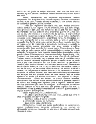 nossa casa um grupo de amigos espiritistas; talvez não me fosse difícil
transmitir algumas palavras, breves que fossem, tentando tranqüilizar a esposa
e os filhos!..
         Alfredo, imperturbável, não respondeu negativamente. Parecia
compreender toda a inquietação do servidor simpático e humilde. Observei-lhe
no olhar, muito lúcido, o desejo sincero de atender, e, com extrema simpatia
por sua conduta generosa, ouvi-o ponderar:
         — Não será impossível satisfazê-lo, meu caro. Nossos emissários
poderão conduzi-lo, nas viagens comuns; entretanto, creia que, como amigo,
ficaria preocupado com você, pela manutenção de sua paz. Não posso abusar
da autoridade e sei que cada um tem a experiência que lhe cabe, mas creio
seja de seu vital interesse o fortalecimento do coração. É imprescindível
conformarmo-nos com os desígnios do Eterno. Você e sua mulher não ficariam
separados se não necessitassem de experiências novas. As dificuldades que
ela vem amargando com a sua ausência, sofre-as também você com a
separação dela. Tenho a impressão, Alonso, de que Deus nos deixa sozinhos,
por vezes, a fim de refazermos o aprendizado, melhorando o coração. A
soledade, porém, quando aproveitada pela alma, precede o sublime
reencontro. Além disso, você não deve ignorar que os filhos pertencem a Deus,
que cada um deles precisa definir responsabilidades e cogitar da própria
realização. Por enquanto, vivem chorosos, desalentados. A revolta lhes visita a
alma invigilante. Estabeleceu-se a desordem doméstica, depois da sua vinda.
Entretanto, que fazer senão pedir para eles e para nós a bênção do Eterno?
Precisam eles da conformação com a realidade justa, e você, que já lhes deu o
que era razoável, necessita, igualmente, evolver e aperfeiçoar-se na senda
nova a que fomos chamados. Em que ficaria, meu caro, se permitisse a
invasão total do sentimentalismo doentio em seus pensamentos? Tão dedicado
é você à família do sangue, que, por agora, não o sinto com bastante preparo a
tudo ver no antigo lar, sem sofrer desastrosamente. Há tempos, autorizei a
visita de dois colegas nossos à esfera da Crosta, a fim de reverem as viúvas e
abraçarem de novo os filhinhos; mas foram tão violentamente surpreendidos
pela situação, que não puderam voltar aos seus deveres aqui, lá ficando
agarrados ao ninho que haviam abandonado. Não vigiaram o coração,
convenientemente. Ouviram, em demasia, os prantos familiares terrestres,
envolveram-se nos pesados fluidos do clima doméstico e, passada a semana
de licença, não conseguiram erguer-se para o regresso. Estavam como
pássaros aprisionados pela visão das tentações. Os encarregados do noticiário
particular voltaram ao Posto sem eles, com grande surpresa para mim. E,
francamente, não sei quando poderão reassumir as funções que lhes cabem, o
prejuízo de ambos é muito grande.
         Depois de pequena pausa, Alfredo rematou:
         — Os vôos de grande altura pedem asas fortes. Alonso, que ouvia de
olhos arregalados, considerou resignado:
         — Desisto do pedido. O senhor tem razão.
         O administrador abraçou-o e murmurou:
         — Deus ilumine o seu entendimento.
         Admiradíssimo, reparei que outros colaboradores se aproximavam,
rogando esclarecimentos, pareceres, edificando-me no exemplo do
administrador amigo, que respondia em voz firme e afetuosa, demonstrando
interesse de irmão.
 