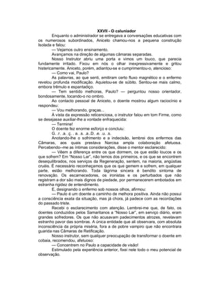 XXVII - O caluniador
        Enquanto o administrador se entregava a conversações educativas com
os numerosos subordinados, Aniceto chamou-nos a pequena construção
Isolada e falou:
        — Vejamos outro ensinamento.
        Avançamos na direção de algumas câmaras separadas.
        Nosso Instrutor abriu uma porta e vimos um louco, que parecia
fundamente irritado. Fixou em nós o olhar inexpressivamente e gritou
histericamente. Aniceto, porém, adiantou-se e cumprimentou-o, atencioso:
        — Como vai, Paulo?
        As palavras, ao que senti, emitiram certo fluxo magnético e o enfermo
revelou profunda modificação. Aquietou-se de súbito. Sentou-se mais calmo,
embora trêmulo e espantadiço.
        — Tem sentido melhoras, Paulo? — perguntou nosso orientador,
bondosamente, tocando-o no ombro.
        Ao contacto pessoal de Aniceto, o doente mostrou algum raciocínio e
respondeu:
        — Vou melhorando, graças...
        À vista da expressão reticenciosa, o instrutor falou em tom Firme, como
se desejasse auxiliar-lhe a vontade enfraquecida:
        — Termine!
        O doente fez enorme esforço e concluiu:
        G. .r. .a. .ç. . a. .s. .a..D. .e. .u. .s.
        Anotando-lhe o sofrimento e a indecisão, lembrei dos enfermos das
Câmaras, aos quais prestava Narcisa ampla colaboração afetuosa.
Percebendo--me as íntimas considerações, disse o mentor esclarecido:
        — Vêem a diferença entre os que dormem, os que estão loucos e os
que sofrem? Em “Nosso Lar”, não temos dos primeiros, e os que se encontrem
desequilibrados, nos serviços da Regeneração, sentem, na maioria, angústias
cruéis. É necessário reconheçamos que os que gemem e sofrem, em qualquer
parte, estão melhorando. Toda lágrima sincera é bendito sintoma de
renovação. Os escarnecedores, os ironistas e os perturbados que não
registram a dor são mais dignos de piedade, por permanecerem embotados em
estranha rigidez de entendimento.
        E, designando o enfermo sob nossos olhos, afirmou:
        — Paulo é um doente a caminho de melhora positiva. Ainda não possui
a consciência exata da situação, mas já chora, já padece com as recordações
do passado triste.
        Recebi o esclarecimento com atenção. Lembrei-me que, de fato, os
doentes conduzidos pelos Samaritanos a “Nosso Lar”, em serviço diário, eram
grandes sofredores. Os que não acusavam padecimentos atrozes, revelavam
estranho pavor das sombras. A única entidade que ali observara, com absoluta
inconsciência da própria miséria, fora a de pobre vampiro que não encontrara
guarida nas Câmaras de Retificação.
        Nosso instrutor, sem qualquer preocupação de transformar o doente em
cobaia, recomendou, afetuoso:
        — Concentrem no Paulo a capacidade de visão!
        Estimulado pela experiência anterior, fixei nele todo o meu potencial de
observação.
 