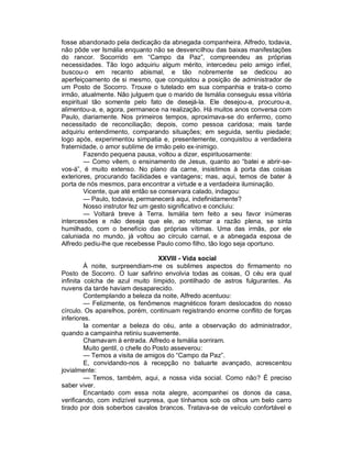 fosse abandonado pela dedicação da abnegada companheira. Alfredo, todavia,
não pôde ver Ismália enquanto não se desvencilhou das baixas manifestações
do rancor. Socorrido em “Campo da Paz”, compreendeu as próprias
necessidades. Tão logo adquiriu algum mérito, intercedeu pelo amigo infiel,
buscou-o em recanto abismal, e tão nobremente se dedicou ao
aperfeiçoamento de si mesmo, que conquistou a posição de administrador de
um Posto de Socorro. Trouxe o tutelado em sua companhia e trata-o como
irmão, atualmente. Não julguem que o marido de Ismália conseguiu essa vitória
espiritual tão somente pelo fato de desejá-la. Ele desejou-a, procurou-a,
alimentou-a, e, agora, permanece na realização. Há muitos anos conversa com
Paulo, diariamente. Nos primeiros tempos, aproximava-se do enfermo, como
necessitado de reconciliação; depois, como pessoa caridosa; mais tarde
adquiriu entendimento, comparando situações; em seguida, sentiu piedade;
logo após, experimentou simpatia e, presentemente, conquistou a verdadeira
fraternidade, o amor sublime de irmão pelo ex-inimigo.
        Fazendo pequena pausa, voltou a dizer, espirituosamente:
        — Como vêem, o ensinamento de Jesus, quanto ao “batei e abrir-se-
vos-á”, é muito extenso. No plano da carne, insistimos à porta das coisas
exteriores, procurando facilidades e vantagens; mas, aqui, temos de bater à
porta de nós mesmos, para encontrar a virtude e a verdadeira iluminação.
        Vicente, que até então se conservara calado, indagou:
        — Paulo, todavia, permanecerá aqui, indefinidamente?
        Nosso instrutor fez um gesto significativo e concluiu:
        — Voltará breve à Terra. Ismália tem feito a seu favor inúmeras
intercessões e não deseja que ele, ao retomar a razão plena, se sinta
humilhado, com o benefício das próprias vítimas. Uma das irmãs, por ele
caluniada no mundo, já voltou ao círculo carnal, e a abnegada esposa de
Alfredo pediu-lhe que recebesse Paulo como filho, tão logo seja oportuno.

                                   XXVIII - Vida social
         À noite, surpreendiam-me os sublimes aspectos do firmamento no
Posto de Socorro. O luar safirino envolvia todas as coisas, O céu era qual
infinita colcha de azul muito límpido, pontilhado de astros fulgurantes. As
nuvens da tarde haviam desaparecido.
         Contemplando a beleza da noite, Alfredo acentuou:
         — Felizmente, os fenômenos magnéticos foram deslocados do nosso
círculo. Os aparelhos, porém, continuam registrando enorme conflito de forças
inferiores.
         Ia comentar a beleza do céu, ante a observação do administrador,
quando a campainha retiniu suavemente.
         Chamavam à entrada. Alfredo e Ismália sorriram.
         Muito gentil, o chefe do Posto asseverou:
         — Temos a visita de amigos do “Campo da Paz”.
         E, convidando-nos à recepção no baluarte avançado, acrescentou
jovialmente:
         — Temos, também, aqui, a nossa vida social. Como não? É preciso
saber viver.
         Encantado com essa nota alegre, acompanhei os donos da casa,
verificando, com indizível surpresa, que tínhamos sob os olhos um belo carro
tirado por dois soberbos cavalos brancos. Tratava-se de veículo confortável e
 