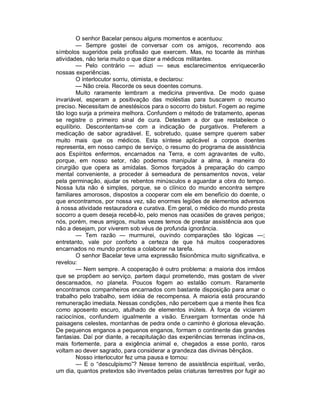 O senhor Bacelar pensou alguns momentos e acentuou:
        — Sempre gostei de conversar com os amigos, recorrendo aos
símbolos sugeridos pela profissão que exercem. Mas, no tocante às minhas
atividades, não teria muito o que dizer a médicos militantes.
        — Pelo contrário — aduzi — seus esclarecimentos enriquecerão
nossas experiências.
        O interlocutor sorriu, otimista, e declarou:
        — Não creia. Recorde os seus doentes comuns.
        Muito raramente lembram a medicina preventiva. De modo quase
invariável, esperam a positivação das moléstias para buscarem o recurso
preciso. Necessitam de anestésicos para o socorro do bisturi. Fogem ao regime
tão logo surja a primeira melhora. Confundem o método de tratamento, apenas
se registre o primeiro sinal de cura. Detestam a dor que restabelece o
equilíbrio. Descontentam-se com a indicação de purgativos. Preferem a
medicação de sabor agradável. E, sobretudo, quase sempre querem saber
muito mais que os médicos. Esta síntese aplicável a corpos doentes
representa, em nosso campo de serviço, o resumo do programa de assistência
aos Espíritos enfermos, encarnados na Terra, e com agravantes de vulto,
porque, em nosso setor, não podemos manipular a alma, à maneira do
cirurgião que opera as amídalas. Somos forçados à preparação do campo
mental conveniente, a proceder à semeadura de pensamentos novos, velar
pela germinação, ajudar os rebentos minúsculos e aguardar a obra do tempo.
Nossa luta não é simples, porque, se o clínico do mundo encontra sempre
familiares amorosos, dispostos a cooperar com ele em benefício do doente, o
que encontramos, por nossa vez, são enormes legiões de elementos adversos
à nossa atividade restauradora e curativa. Em geral, o médico do mundo presta
socorro a quem deseja recebê-lo, pelo menos nas ocasiões de graves perigos;
nós, porém, meus amigos, muitas vezes temos de prestar assistência aos que
não a desejam, por viverem sob véus de profunda ignorância.
        — Tem razão — murmurei, ouvindo comparações tão lógicas —;
entretanto, vale por conforto a certeza de que há muitos cooperadores
encarnados no mundo prontos a colaborar na tarefa.
        O senhor Bacelar teve uma expressão fisionômica muito significativa, e
revelou:
        — Nem sempre. A cooperação é outro problema: a maioria dos irmãos
que se propõem ao serviço, partem daqui prometendo, mas gostam de viver
descansados, no planeta. Poucos fogem ao estalão comum. Raramente
encontramos companheiros encarnados com bastante disposição para amar o
trabalho pelo trabalho, sem idéia de recompensa. A maioria está procurando
remuneração imediata. Nessas condições, não percebem que a mente lhes fica
como aposento escuro, atulhado de elementos inúteis. À força de viciarem
raciocínios, confundem igualmente a visão. Enxergam tormentas onde há
paisagens celestes, montanhas de pedra onde o caminho é gloriosa elevação.
De pequenos enganos a pequenos enganos, formam o continente das grandes
fantasias. Daí por diante, a recapitulação das experiências terrenas inclina-os,
mais fortemente, para a exigência animal e, chegados a esse ponto, raros
voltam ao dever sagrado, para considerar a grandeza das divinas bênçãos.
        Nosso interlocutor fez uma pausa e tornou:
        — E o “desculpismo”? Nesse terreno de assistência espiritual, verão,
um dia, quantos pretextos são inventados pelas criaturas terrestres por fugir ao
 