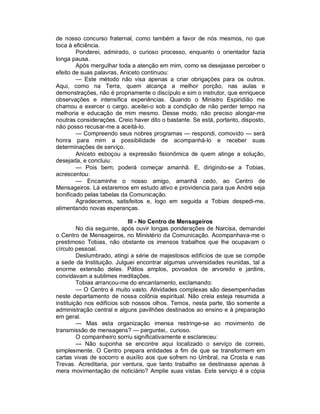 de nosso concurso fraternal, como também a favor de nós mesmos, no que
toca à eficiência.
        Ponderei, admirado, o curioso processo, enquanto o orientador fazia
longa pausa.
        Após mergulhar toda a atenção em mim, como se desejasse perceber o
efeito de suas palavras, Aniceto continuou:
        — Este método não visa apenas a criar obrigações para os outros.
Aqui, como na Terra, quem alcança a melhor porção, nas aulas e
demonstrações, não é propriamente o discípulo e sim o instrutor, que enriquece
observações e intensifica experiências. Quando o Ministro Espiridião me
chamou a exercer o cargo, aceitei-o sob a condição de não perder tempo na
melhoria e educação de mim mesmo. Desse modo, não preciso alongar-me
noutras considerações. Creio haver dito o bastante. Se está, portanto, disposto,
não posso recusar-me a aceitá-lo.
        — Compreendo seus nobres programas — respondi, comovido — será
honra para mim a possibilidade de acompanhá-lo e receber suas
determinações de serviço.
        Aniceto esboçou a expressão fisionômica de quem atinge a solução,
desejada, e concluiu:
        — Pois bem; poderá começar amanhã. E, dirigindo-se a Tobias,
acrescentou:
        — Encaminhe o nosso amigo, amanhã cedo, ao Centro de
Mensageiros. Lá estaremos em estudo ativo e providencia para que André seja
bonificado pelas tabelas da Comunicação.
        Agradecemos, satisfeitos e, logo em seguida a Tobias despedi-me,
alimentando novas esperanças.

                            III - No Centro de Mensageiros
         No dia seguinte, após ouvir longas ponderações de Narcisa, demandei
o Centro de Mensageiros, no Ministério da Comunicação. Acompanhava-me o
prestimoso Tobias, não obstante os imensos trabalhos que lhe ocupavam o
círculo pessoal.
         Deslumbrado, atingi a série de majestosos edifícios de que se compõe
a sede da Instituição. Julguei encontrar algumas universidades reunidas, tal a
enorme extensão deles. Pátios amplos, povoados de arvoredo e jardins,
convidavam a sublimes meditações.
         Tobias arrancou-me do encantamento, exclamando:
         — O Centro é muito vasto. Atividades complexas são desempenhadas
neste departamento de nossa colônia espiritual. Não creia esteja resumida a
instituição nos edifícios sob nossos olhos. Temos, nesta parte, tão somente a
administração central e alguns pavilhões destinados ao ensino e à preparação
em geral.
         — Mas esta organização imensa restringe-se ao movimento de
transmissão de mensagens? — perguntei,. curioso.
         O companheiro sorriu significativamente e esclareceu:
         — Não suponha se encontre aqui localizado o serviço de correio,
simplesmente. O Centro prepara entidades a fim de que se transformem em
cartas vivas de socorro e auxílio aos que sofrem no Umbral, na Crosta e nas
Trevas. Acreditaria, por ventura, que tanto trabalho se destinasse apenas à
mera movimentação de noticiário? Amplie suas vistas. Este serviço é a cópia
 
