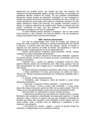 testemunho da verdade divina, nas tarefas que lhes são próprias. Os
mordomos da responsabilidade alegam excesso de deveres, os servidores da
obediência afirmam ausência de ensejo. Os que guardam possibilidades
financeiras montam guarda ao patrimônio amoedado, os que receberam a
bênção da pobreza de recursos monetários aconselham-se com a revolta. Os
moços declaram-se muito jovens para cultivar as realidades sublimes, os mais
idosos afirmam-se inúteis para servi-las. Os casados reclamam quanto à
família, os solteiros queixam-se da ausência dela. Dizem os doentes que não
podem, comentam os sãos que não precisam. Raros companheiros
encarnados conseguem viver sem a contradição.
        O senhor Bacelar parecia disposto a prosseguir, mas as duas jovens
foram buscá-lo, a ele e Aniceto, em nome de Alfredo, a fim de providenciar
solução de problema íntimo que lhes dizia respeito.

                             XXIX - Notícias interessantes
        Em vista de apresentação mais íntima de Aniceto, que deixara as
jovens em nossa companhia, entramos a conversar animadamente com Cecilia
e Aldonina. A primeira tinha sido filha dos Bacelar, quando na Crosta; a
segunda era uma sobrinha do chefe da família, que aguardava a volta da
mãezinha para a organização de um lar na cidade próximas.
        Ambas demonstravam magnífico desenvolvimento mental, robusta
inteligência e notável capacidade de expressão.
        E, enquanto os nossos maiores se conservavam afastados, cogitando
de assunto privado, Vicente e eu ouvíamos as jovens, encantados com a sua
nobreza e vivacidade.
        Verificava que o quadro era idêntico à paisagem social da Terra,
apenas diferindo quanto aos sentimentos reais. Não havia qualquer nota de
falsa apresentação. Em tudo a alegria pura, a simplicidade fiel, a sinceridade
sem mácula.
        No desenvolvimento espontâneo da palestra, falou Cecilia, com graça:
        — Estou trabalhando, há muito, para alcançar um prêmio de visita a
“Nosso Lar”. Minhas superioras prometeram-me semelhante satisfação para o
ano próximo...
        E, sorrindo, rematou expressivamente:
        — Entretanto, para consegui-lo, tenho de atender a umas tantas
obrigações importantes.
        — Pois quê! — perguntou Vicente, admirado — é preciso tanto?!
        — Sem dúvida — tornou a jovem, bem humorada — o meu amigo
talvez não esteja convencido, quanto ao brilho de sua atual posição. Viver em
“Nosso Lar” é uma grande bênção. Acaso não o terá compreendido ainda?
        Sorrimos todos. E, reafirmando o conceito, Cecilia continuou:
        — Segundo os instrutores que nos visitam em “Campo da Paz”, os seus
Ministérios são verdadeiras universidades de preparação espiritual. O ensejo
educativo, neles, é imenso. E chego a crer que, para avaliarem a extensão da
benesse que Jesus lhes concedeu, seria necessário viverem alguns anos em
nossa colônia, onde o trabalho ativo de vigilâncias e assistência é mais
imperioso, mais exigente.
        — Em “Nosso Lar”, porém — objetei —, temos um grande número de
sofredores. A Regeneração é uma colméia de milhares.
 