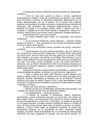 A interlocutora, todavia, revelando profunda acuidade nas observações,
considerou:
         — Você diz muito bem, quando se refere à colméia, significando
possibilidades de trabalho. Creia que os sofredores que atingem o seu núcleo
já se encontram a caminho de excelentes realizações. Naturalmente que os
irmãos desequilibrados, que por lá existem, já se torturam pelo vagaroso
despertar da consciência, já sentem remorsos e arrependimentos indicativos de
renovação. São sofredores que melhoram progressivamente, porque o
ambiente da cidade é de elevação positiva. Onde a maioria vive com a
bondade, a maldade da minoria tende sempre a desaparecer. “Nosso Lar”,
portanto, mesmo para os que choram, possui soberanas vantagens espirituais.
         Impressionado com o que ouvia, lembrei:
         — Eu mesmo trabalhei algum tempo, em cooperação, nas câmaras
retificadoras.
         — Já ouvi diversas referências a essa instituição — exclamou Cecilia,
senhora do assunto —, mas, baseando-me nos informes de mentores amigos,
continuo a manter minha opinião.
         E, como se já conhecesse nossos processos de serviço, asseverou,
sorridente:
         — Vocês conhecem lá muitos espíritos sofredores, mas, em “Campo da
Paz conhecemos muitos espíritos obsessores. Lá poderá existir muita gente
que ainda chora; mas em nosso meio há muita gente que se revolta. É mais
fácil remediar o que geme, que atender ao revoltado. Nas câmaras a que se
refere, vocês retificam erros que já apareceram, dores que já se manifestaram;
mas aqui, meu amigo, somos compelidos a lutar com irmãos ignorantes e
perversos, que se sentem absolutamente certos nas fantasias perigosas que
esposaram, e vemo-nos obrigados a atender a doentes que não acreditam na
própria enfermidade.
         Começava a entender a lógica daquela argumentação, e, reconhecendo
a impossibilidade de qualquer contradita, a jovem continuou, segura de si:
         — Aliás, é natural que assim seja. Estamos a pouca distância dos
homens, nossos irmãos na carne. E sabemos que, na Crosta, a situação não é
diferente. Quantos materialistas se fantasiam, por lá, de filósofos? Quantos
demônios com capa de santos? Quanta má fé a fingir generosidade e boas
intenções? A influência da Humanidade encarnada em nosso núcleo de serviço
é vigorosa e inevitável.
         Vicente, que ouvia atencioso, obtemperou:
         — Deduzo de tudo isso manifestações sacrificantes muito grandes, mas
o trabalho em “Campo da Paz” deve ser altamente meritório.
         — Incontestavelmente — respondeu a jovem.
         — A história da fundação é interessante. Alguns benfeitores,
reconhecidos a Jesus, resolveram organizar, em nome dele, uma colônia em
plena região inferior, que funcionasse como Instituto de socorro imediato aos
que são surpreendidos na crosta com a morte física, em estado de ignorância
ou de culpas dolorosas. O projeto mereceu a bênção do Senhor e o núcleo se
criou, há mais de dois séculos. Nem todos os Espíritos evoluídos, no entanto,
estimam o serviço nesse órgão de assistência constante. A maioria dos
missionários vitoriosos, ao se ausentarem da Terra, necessitam refazer
energias, por direito natural do trabalhador fiel, e os mentores de nobre posição
hierárquica têm seus programas de serviços, que não devem quebrar, em
 