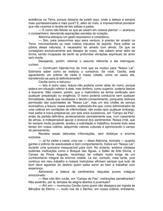 existência na Terra, porque deixaria de existir aqui, onde a beleza é sempre
mais quintessenciada e mais pura? E, além do mais, é imprescindível ponderar
que não vivemos à revelia de leis sábias e justas.
        — E como são felizes os que se casam em nossos planos! — acentuou
o companheiro, denotando aspirações secretas do coração.
        Aldonina esboçou um gesto expressivo e considerou:
        — Sim, para possuirmos aqui essa ventura, é preciso ter amado na
Terra, movimentando os mais nobres impulsos do espírito. Para colher os
júbilos dessa natureza, é necessário ter amado com almas. Os que se
consagram exclusivamente aos desejos do corpo, não sabem amar além da
forma, sendo incapazes de sentir as profundas vibrações espirituais do amor
sem morte.
        Desejando, porém, retomar o assunto referente a ela interroguei,
curioso:
        — Continuem falando-nos da irmã que se mudou para “Nosso Lar”.
Estimaria saber como se realizou o consórcio. Se você, Cecilia, está
aguardando um prêmio de visita à nossa cidade, como se casou ela,
transferindo-se para lá definitivamente?
        Cecilia sorriu e retrucou:
        — Isto é outro caso. Isaura não poderia correr atrás do noivo, porque
estava em situação inferior à dele, mas Antônio, como superior, poderia descer
a buscá-la. Não creiam, porém, que o matrimônio se tenha verificado sem
qualquer preparação ou exigência. O noivo poderia conduzi-la sem qualquer
formalidade, desde que recebesse o devido consentimento, porquanto obtivera
permissão das autoridades de “Nosso Lar”, mas um dos chefes de serviço
aconselhou a Isaura, nesse sentido, explicando-lhe que, como administrador de
uma colônia em condições de inferioridade, não podia opor qualquer embargo,
mas pedia à noiva preparar-se, por seis anos sucessivos, em “Campo da Paz”,
antes da partida definitiva, acrescentando sensatamente que, num casamento
de almas, é indispensável apurar o enxoval dos sentimentos. Nossa irmã, que
foi sempre muito prudente, aceitou a solicitação e trabalhou durante todo esse
tempo em nossa colônia, adquirindo valores culturais e aprimorando o campo
do pensamento.
        Recebia essas delicadas informações, sem disfarçar a enorme
surpresa.
        — Já fui visitar o casal, uma vez — disse Aldonina, honrada — quando
ganhei o prêmio de assiduidade e bom comportamento. Estive em “Nosso Lar”,
durante uma quinzena inesquecível para mim. No entanto, embora visitasse
sublimes instituições como o Bosque das Águas, o Salão da Arte Divina, o
Campo da Prece Augusta, reconheço ter voltado muito longe de um
conhecimento integral da enorme cidade. Lá irei, contudo, mais tarde, pois
continuo em meu trabalho e nossos instrutores afirmam sempre que tudo de
bom deve aguardar do destino quem saiba servir ao bem e trabalhar com
esperança.
        Admirando a beleza de sentimentos daquelas jovens indaguei
emocionado:
        — Mas não têm vocês, em “Campo da Paz”, instituições semelhantes?
Não existirão, por lá, templos de alegria abertos à juventude?
        — Ah! sim — murmurou Cecilia como quem não desejava ser ingrata às
Bênçãos do Eterno —, muito nos dá o Senhor, em nossa colônia; entretanto,
 