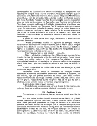 permanecemos na vizinhança dos irmãos encarnados. As tempestades que
nos atingem, obrigam-nos a serviços constantes. Os quadros inferiores que nos
cercam são profundamente dolorosos. Nossa cidade não possui Ministérios da
União Divina, nem da Elevação. Não podemos receber a influência superior
com muita facilidade. Nossos trabalhos de comunicação e auxílio necessitam
ainda de muita gente educada no Evangelho, para funcionar com eficiência.
Além disso, temos os problemas de finalidade. Nossa colônia foi instituída para
socorro urgente. A nosso ver, “Campo da Paz” é, mais que tudo, um avançado
centro de enfermagem, rodeado de perigos, porque os irmãos ignorantes e
infelizes nos cercam o esforço por todos os lados. De dez em dez quilômetros,
nas zonas de nossa vizinhança, há Postos de Socorro como este, que
funcionam como instituições de assistência fraternal e sentinelas ativas, ao
mesmo tempo.
         A jovem fez uma pausa mais longa, observando o efeito de suas
palavras, e rematou:
         — Nosso governador, quando se agravam os serviços, costuma
asseverar que estamos num campo de batalha, com a Paz de Jesus. Imagem
alguma define tão bem o nosso núcleo, como esta. No exterior, o trabalho é
rigoroso e incessante, mas, dentro de nós, existe uma tranqüilidade que nós
mesmos dificilmente podemos compreender.
         — O serviço circunscreve-se à cidade? — perguntei.
         — Não — o trabalho é multiforme. Eu e Aldonina, por exemplo, temos
grandes tarefas de assistência junto dos recém-encarnados. Nossa cidade
prepara, em média, quinze a vinte reencarnações diárias e torna-se
imprescindível assistir os companheiros ou tutelados, pelo menos no período
infantil mais tenro, que compreende os primeiros sete anos de existência
carnal.
         E talvez porque lesse em nossos olhos a mais viva admiração, a jovem
adiantou-se, explicando:
         Felizmente, porém, temos as faculdades de volitação bastante
adestradas. Raramente encontramos empecilhos vibratórios e podemos, por
isso mesmo, agir com grande economia de tempo. Além disso, somente
nossos instrutores vão ao serviço sozinhos. Quanto a nós, não saímos, a não
ser em grupos. Necessitamos auxílio recíproco, não só no que diz com a
eficiência, senão também no que se refere ao amparo magnético.
         E, sorrindo de modo singular, concluiu:
         — No trabalho de assistência aos outros e defesa de nós mesmos, não
podemos dispensar a prática avançada e justa da cooperação sincera.

                                  XXI - Cecilia ao órgão
          Poucas vezes, no círculo carnal, tivera o prazer de assistir a reunião tão
seleta.
       Todos os lustres estavam magnificamente acesos e, lá fora, as grandes
árvores, docemente agitadas pelo vento brando, pareciam refletir o clarão
lunar. Pares graciosos passeavam ao longo da varanda e as escadarias
extensas. O castelo enchera-se de alegria, com a crescente multiplicação de
convidados. O administrador mostrava-se orgulhoso de confraternizar com os
colaboradores diretos da sua obra, na recepção condigna aos amigos da
colônia próxima. O júbilo transparecia em todos os rostos, e eu, observando a
beleza do espetáculo, meditava na ventura da vida social, no ambiente
 