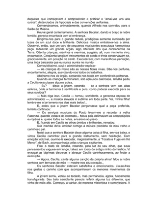 daqueles que começavam a compreender e praticar o “amai-vos uns aos
outros”, distanciados da hipocrisia e das convenções aviltantes.
        Conversávamos, animadamente, quando Alfredo nos convidou para o
Salão de Música.
        Houve geral contentamento. A senhora Bacelar, dando o braço à nobre
Ismália, parecia encantada com a lembrança.
        Dirigimo-nos para o grande reduto, prodigiosa semente iluminado por
luzes de um azul doce e brilhante. Deliciosa música embalava-nos a alma.
Observei, então, que um coro de pequenos musicantes executava harmoniosa
peça, ladeando um grande órgão, algo diferente dos que conhecemos na
Terra. Oitenta crianças, meninos e meninas, surgiam, ali, num momento vivo,
encantador. Cinqüenta tangiam instrumentos de corda e trinta conservavam-se,
graciosamente, em posição de canto. Executavam, com maravilhosa perfeição,
uma linda barcarola que eu nunca ouvira no mundo.
        Comovidíssimo, ouvi o administrador explicar:
        — As crianças do Posto são as nossas flores vivas. Dão-nos perfume,
encantamento, alegria, suavizando-nos todos os trabalhos.
        Abeiramo-nos do órgão, sentando-nos todos em confortáveis poltronas.
        Quando as crianças terminaram, sob aplausos calorosos, Ismália pediu
a Cecilia executasse alguma coisa,
        — Eu? — disse a jovem, corando — se a senhora vem das altas
esferas, onde a harmonia é santificada e pura, como poderei executar para os
seus ouvidos?
        — Não diga isso, Cecilia — tornou, sorridente, a generosa esposa do
administrador —, a música elevada é sublime em toda parte. Vá, minha filha!
lembre-me o lar terreno nos dias mais belos!...
        E, antes que a jovem Bacelar perguntasse qual a peça preferida,
Ismália continuou:
        — Os serviços musicais do Posto levam-me a recordar a velha
Fazenda, quando voltava do Internato... Meus pais estimavam as composições
européias e, quase todas as noites, ensaiava ao piano...
        E, fixando em Cecilia os olhos úmidos e brilhantes, rematou:
        Sua mamãe deve lembrar comigo a música predileta de meu velho e
carinhoso pai.
        Notei que a senhora Bacelar disse alguma coisa à filha, em voz baixa, e
vimos Cecilia caminhar para o grande instrumento, sem hesitação. Com
emoção indizível, ouvimo-la executar, magistralmente, a “Tocata e Fuga em Ré
Menor”, de Bach, acompanhada pelas crianças exultantes.
        Fixei o rosto de Ismália, notando, pela luz do seu olhar, que seus
pensamentos vagueavam longe, talvez em torno do antigo ninho doméstico. Vi
enxugar as lágrimas discretas e abraçar Cecilia carinhosamente, ao findar a
execução.
        — Agora, Cecília, cante alguma canção da própria alma! falou a nobre
senhora com ternuras de mãe — mostre-nos seu coração...
        Os senhores Bacelar estavam satisfeitos e emocionados. Lia-se-lhes
nos gestos o carinho com que acompanhavam os menores movimentos da
filha.
        A jovem sorriu, voltou ao teclado, mas permanecia, agora, fundamente
transfigurada. Seu belo semblante parecia refletir alguma luz diferente, que
vinha de mais alto. Começou a cantar, de maneira misteriosa e comovedora. A
 