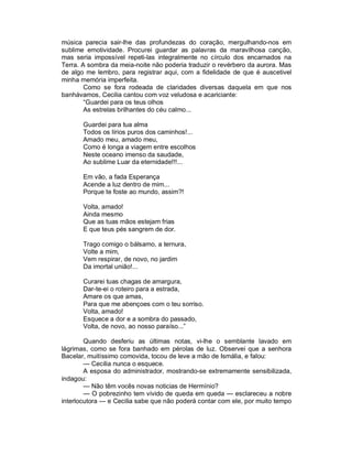 música parecia sair-lhe das profundezas do coração, mergulhando-nos em
sublime emotividade. Procurei guardar as palavras da maravilhosa canção,
mas seria impossível repeti-las integralmente no círculo dos encarnados na
Terra. A sombra da meia-noite não poderia traduzir o revérbero da aurora. Mas
de algo me lembro, para registrar aqui, com a fidelidade de que é auscetivel
minha memória imperfeita.
        Como se fora rodeada de claridades diversas daquela em que nos
banhávamos, Cecilia cantou com voz veludosa e acariciante:
        “Guardei para os teus olhos
        As estrelas brilhantes do céu calmo...

       Guardei para tua alma
       Todos os lírios puros dos caminhos!...
       Amado meu, amado meu,
       Como é longa a viagem entre escolhos
       Neste oceano imenso da saudade,
       Ao sublime Luar da eternidade!!!...

       Em vão, a fada Esperança
       Acende a luz dentro de mim...
       Porque te foste ao mundo, assim?!

       Volta, amado!
       Ainda mesmo
       Que as tuas mãos estejam frias
       E que teus pés sangrem de dor.

       Trago comigo o bálsamo, a ternura,
       Volte a mim,
       Vem respirar, de novo, no jardim
       Da imortal união!...

       Curarei tuas chagas de amargura,
       Dar-te-ei o roteiro para a estrada,
       Amare os que amas,
       Para que me abençoes com o teu sorriso.
       Volta, amado!
       Esquece a dor e a sombra do passado,
       Volta, de novo, ao nosso paraíso...”

        Quando desferiu as últimas notas, vi-lhe o semblante lavado em
lágrimas, como se fora banhado em pérolas de luz. Observei que a senhora
Bacelar, muitíssimo comovida, tocou de leve a mão de Ismália, e falou:
        — Cecilia nunca o esquece.
        A esposa do administrador, mostrando-se extremamente sensibilizada,
indagou:
        — Não têm vocês novas noticias de Hermínio?
        — O pobrezinho tem vivido de queda em queda — esclareceu a nobre
interlocutora — e Cecilia sabe que não poderá contar com ele, por muito tempo
 