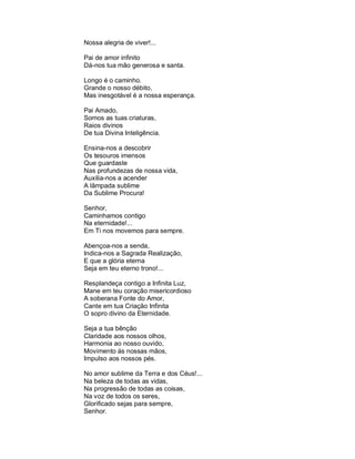 Nossa alegria de viver!...

Pai de amor infinito
Dá-nos tua mão generosa e santa.

Longo é o caminho.
Grande o nosso débito,
Mas inesgotável é a nossa esperança.

Pai Amado,
Somos as tuas criaturas,
Raios divinos
De tua Divina Inteligência.

Ensina-nos a descobrir
Os tesouros imensos
Que guardaste
Nas profundezas de nossa vida,
Auxilia-nos a acender
A lâmpada sublime
Da Sublime Procura!

Senhor,
Caminhamos contigo
Na eternidade!...
Em Ti nos movemos para sempre.

Abençoa-nos a senda,
Indica-nos a Sagrada Realização,
E que a glória eterna
Seja em teu eterno trono!...

Resplandeça contigo a Infinita Luz,
Mane em teu coração misericordioso
A soberana Fonte do Amor,
Cante em tua Criação Infinita
O sopro divino da Eternidade.

Seja a tua bênção
Claridade aos nossos olhos,
Harmonia ao nosso ouvido,
Movimento às nossas mãos,
Impulso aos nossos pés.

No amor sublime da Terra e dos Céus!...
Na beleza de todas as vidas,
Na progressão de todas as coisas,
Na voz de todos os seres,
Glorificado sejas para sempre,
Senhor.
 