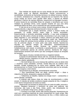 Que melodia era aquela que se ouvia através de sons inarticulados?
Não pude conter as lágrimas abundantes. Cecilia comovera-nos a
sensibilidade, lembrando as harmonias terrenas e os afetos humanos. Ismália,
no entanto, arrebatava-nos o Espírito, elevando-nos ao Supremo Pai. Nunca
ouvira oração de louvor como aquela! Além disso, a esposa de Alfredo
glorificava o Senhor de maneira diferente, inexprimível na linguagem humana.
A prece tocara-me as recônditas fibras do coração e reconhecia que nunca
meditara na grandeza divina, como naquele instante em que uma alma
santificada falava de Deus, com a maravilha de suas riquezas espirituais.
         E não era só eu a chorar como criança. Aniceto enxugava os olhos, de
maneira discreta, e algumas senhoras levavam o lenço ao rosto.
         Compreendi que a oração terminara, porque a música mudou de
expressão. O caráter heróico cedeu lugar a lirismo encantador.
Experimentando a profunda serenidade ambiente, vi que luzes prodigiosas
jorravam do Alto sobre a fronte de Ismália, envolvendo-a num arco irisado de
efeito magnífico e, com admiração e enlevo, observei que belas flores azuis
partiam do coração da musicista, espalhando-se sobre nós. Desfaziam-se
como se feitas de cariciosa bruma anilada, ao tocar-nos, de leve, enchendo-
nos de profunda alegria. A maior parte caía sobre Aniceto, fazendo-nos
recordar as palavras amigas da dedicatória. Impressionavam-me
profundamente aquelas corolas fluídicas, de sublime azul-celeste,
multiplicando-se, sem cessar, no ambiente, e penetrando-nos o coração como
pétalas constituídas apenas de colorido perfume. Sentia-me tão alegre,
experimentava tamanho bom ânimo que não conseguiria traduzir as emoções
do momento.
         Mais alguns minutos e Ismália terminou a magistral melodia.
         A esposa do administrador desceu até nós, coroada de intensa luz.
         Alfredo avançou, beijando-a no rosto, ao mesmo tempo que Aniceto lhe
estendia a destra, agradecido.
         — Há muito tempo não ouvia músicas tão sublimes como as desta noite
— exclamou nosso orientador, sorrindo. Cecilia falou-nos do sublime amor
terrestre, Ismália arrebatou-nos ao divino amor celestial. Idéia feliz a de
permanecermos no Posto! Fomos igualmente socorridos pela luz da amizade,
que nos revigorou o bom ânimo!
         Aproximaram-se os Bacelar, eminentemente comovidos.
         — Que maravilhosas flores nos deste, querida amiga! — disse a
mãezinha de Cecilia, abraçando a esposa de Alfredo.
         — Voltaremos ao trabalho, repletos de energia nova! — acrescentou o
senhor Bacelar, sorridente.
         A extensa sala estava cheia de notas de reconhecimento e júbilo
sincero. A melodia de Ismália constituíra singular presente do Céu. A alegria e
o bom ânimo transpiravam em todos os rostos.
         Observando que Aniceto se retirava para um canto do salão, procurei-o,
ansioso. Desejava esclarecer o fenômeno da prece sem palavras, das
harmonias, das luzes e das flores. Antes, porém, das interpelações do
aprendiz, o orientador amigo sorriu, amável, e explicou:
         — Conheço a sua sede, André. Não precisa perguntar. Impressionou-se
você com a grandeza espiritual da nobre companheira do nosso amigo. Não
precisarei alinhar esclarecimentos. Recorda-se de Ana, a infeliz criatura que
 