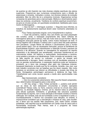 de quantos se vêm fazendo nas mais diversas cidades espirituais dos planos
superiores. Preparam-se aqui numerosos companheiros para a difusão de
esperanças e consolos, instruções e avisos, nos diversos setores da evolução
planetária. Não me refiro tão só a emissários invisíveis. Organizamos turmas
compactas de aprendizes para a reencarnação. Médiuns e doutrinadores saem
daqui às centenas, anualmente. Tarefeiros do conforto espiritual encaminham-
se para os círculos carnais, em quantidade considerável, habilitados pelo nosso
Centro de Mensageiros.
        — Que me diz? — interroguei, surpreso. — Segundo seus informes, os
trabalhos de esclarecimento espiritual devem estar muitíssimo adiantados no
mundo!...
        Fixou Tobias expressão singular, sorriu tranqüilamente e explicou:
        — Você não ponderou, todavia, meu caro André, que essa preparação
não constitui, ainda, a realização propriamente dita. Saem milhares de
mensageiros aptos para o serviço, mas são muito raros os que triunfam. Alguns
conseguem execução parcial da tarefa, outros muitos fracassam de todo. O
serviço legítimo não é fantasia. É esforço sem o qual a obra não pode aparecer
nem prevalecer. Longas fileiras de médiuns e doutrinadores para o mundo
carnal partem daqui, com as necessárias instruções, porque os benfeitores da
Espiritualidade Superior, para intensificarem a redenção humana, precisam de
renúncia e de altruísmo. Quando os mensageiros se esquecem do espírito
missionário e da dedicação aos semelhantes, costumam transformar-se em
instrumentos inúteis. Há médiuns e mediunidade, doutrinadores e doutrina,
como existem a enxada e os trabalhadores. Pode a enxada ser excelente, mas,
se falta espírito de serviço no cultivador, o ganho da enxada será
inevitavelmente a ferrugem. Assim acontece com as faculdades psíquicas e
com os grandes conhecimentos. A expressão mediúnica pode ser riquíssima;
entretanto, se o dono não consegue olhar além dos interesses próprios,
fracassará fatalmente na tarefa que lhe foi conferida. Acredite, meu caro, que
todo trabalho construtivo tem as batalhas que lhe dizem respeito. São muito
escassos os servidores que toleram as dificuldades e reveses das linhas de
frente. Esmagadora percentagem permanece à distância do fogo forte.
Trabalhadores sem conta recuam quando a tarefa abre oportunidades mais
valiosas.
        Algo impressionado, considerei:
        — Isto me surpreende sobremaneira. Não supunha fossem preparados,
aqui, determinados mensageiros para a vida carnal.
        — Ah! meu amigo — falou Tobias sorridente —, poderia você admitir
que as obras do bem estivessem circunscritas a simples operações
automáticas? Nossa visão, na Terra, costuma viciar-se no círculo dos cultos
externos, na atividade religiosa. Cremos, por lá, resolver todos os problemas
pela atitude suplicante. Entretanto, a genuflexão não soluciona questões
fundamentais do espírito, nem a mera adoração à Divindade constitui a máxima
edificação. Em verdade, todo ato de humildade e amor é respeitável e santo, e,
incontestavelmente, o Senhor nos concederá suas bênçãos; no entanto, é
imprescindível considerar que a manutenção e limpeza do vaso, para recolhê-
las, é dever que nos assiste. Não preparamos, pois, neste Centro, simples
postalistas, mas espíritos que se transformem em cartas vivas de Jesus para a
Humanidade encarnada. Pelo menos, este é o programa de nossa
administração espiritual...
 
