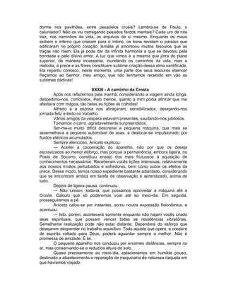 dorme nos pavilhões, entre pesadelos cruéis? Lembra-se de Paulo, o
caluniador? Não os viu carregando pesados fardos mentais? Cada um de nós
traz, nos caminhos da vida, os arquivos de si mesmo. Enquanto os maus
exibem o inferno que criaram para o íntimo, os bons revelam o paraíso que
edificaram no próprio coração. Ismália já amontoou muitos tesouros que as
traças não roem. Ela já pode dar da infinita harmonia a que se devotou pela
bondade e pelo divino amor. A luz que vimos é a mesma que jorra do plano
superior, de maneira incessante, inundando os caminhos da vida, mas a
melodia, a prece e as flores constituem sublime criação dessa alma santificada.
Ela repartiu conosco, neste momento, uma parte dos seus tesouros eternos!
Peçamos ao Senhor, meu amigo, que não tenhamos recebido em vão as
sublimes dádivas!

                              XXXIII - A caminho da Crosta
        Após nos refazermos pela manhã, considerando a viagem ainda longa,
despedimo-nos, comovidos. Pelo menos, quanto a mim podia afirmar que me
afastava com mágoa, tão belas as lições ali colhidas!
        Alfredo e a esposa nos abraçaram, sensibilizados, desejando-nos
jornada feliz e êxito no trabalho.
        Vários amigos da véspera estavam presentes, saudando-nos jubilosos.
        Tomamos o carro, agradavelmente surpreendidos.
        Ser-me-ia muito difícil descrever a pequena máquina, que mais se
assemelhava a pequeno automóvel de asas, a deslocar-se impulsionado por
fluidos elétricos acumulados.
        Sempre atencioso, Aniceto explicou:
        — Aceitei a cooperação do aparelho, não por que os deseja
escravizados ao menor esforço, mas porque a permanência, embora ligeira, no
Posto de Socorro, constituiu ensejo dos mais frutuosos à aquisição de
conhecimentos necessários. Receberam vocês lições intensivas, relativamente
aos nossos irmãos perturbados e sofredores, bem como sobre os efeitos da
prece. Desse modo, temos nosso expediente bastante adiantado, considerando
que se encontram ambos em tarefa de observação e aprendizado, acima de
tudo.
        Depois de ligeira pausa, continuou:
        — Não creiam, todavia, que possamos aproveitar a máquina até a
Crosta. Calculo que só poderemos voar até ao meio-dia. Em seguida,
prosseguiremos a pé.
        Aniceto calou-se por instantes, sorriu noutra expressão fisionômica, e
acentuou:
        — Isto, porém, acontecerá somente enquanto não hajam vocês criado
asas espirituais, que possam vencer todas as resistências vibratórias.
Semelhante realização pode não estar distante. Dependerá do esforço que
desejarem despender no trabalho aquisitivo. Todo aquele que opere, e coopere
de espírito voltado para Deus, poderá aguardar sempre o melhor. Não é
promessa de amizade. É lei.
        O pequeno aparelho nos conduziu por enormes distâncias, sempre no
ar, mas conservando-se a reduzida altura do solo.
        Quase precisamente ao meio-dia, estacionamos em humilde pouso,
destinado a abastecimento e reparação de maquinaria de natureza daquela em
que havíamos viajado.
 