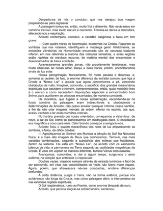 Despediu-se de nós o condutor, que nos desejou boa viagem
preparando-se para regressar.
         A paisagem tornou-se, então, muito fria e diferente. Não estávamos em
caminho trevoso, mas muito escuro e nevoento. Tomara-se densa a atmosfera,
alterando-nos a respiração.
         Aniceto contemplou, conosco, a vastidão caliginosa e falou em tom
grave:
         — Com quatro horas de locomoção, estaremos na Crosta. Reparem as
sombras que nos rodeiam, identifiquem a mudança geral. Infelizmente, as
emissões vibratórias da Humanidade encarnada são de natureza bastante
inferior, em nos referindo à maioria das criaturas terrestres, e estas regiões
estão repletas de resíduos escuros, de matéria mental dos encarnados e
desencarnados de baixa condição.
         Atravessaremos grandes zonas, não propriamente tenebrosas, mas
muito obscuras ao nosso olhar. Daqui a duas horas, porém, encontraremos
sinais da luz solar.
         Nossa peregrinação, francamente, foi muito pesada e dolorosa, e,
somente ai, avaliei, de fato, a enorme diferença da estrada comum, que liga a
Crosta a “Nosso Lar” e aquela que agora percorríamos a pé, vencendo
obstáculos de vulto. Imaginei, comovido, o sacrifício dos grandes missionários
espirituais que assistem o homem, compreendendo, então, quão meritório lhes
é o serviço e como necessitam disposições especiais e extraordinário bom
ânimo, para auxiliarem as criaturas encarnadas, de maneira constante.
         Os monstros, que fugiam à nossa aproximação, escondendo-se no
fundo sombrio da paisagem, eram indescritíveis e, obedecendo a
determinações de Aniceto, não posso ensaiar qualquer informe nesse sentido,
a fim de não criar imagens mentais de ordem inferior no espírito dos que,
acaso, venham a ler estas humildes notícias.
         No horário previsto por nosso orientador, começamos a vislumbrar, de
novo, a luz do Sol, como se estivéssemos em madrugada clara. O espetáculo
era magnífico e novo para mim. Calor brando começou a revigorar-nos.
         Aniceto fixou o quadro maravilhoso dos raios de luz atravessando as
sombras, e falou, de olhos úmidos:
         — Agradeçamos ao Senhor dos Mundos a bênção do Sol! Na Natureza
física, é a mais alta imagem de Deus que conhecemos. Temo-lo, nas mais
variadas combinações, segundo a substância das esferas que habitamos,
dentro do sistema. Ele está em “Nosso Lar”, de acordo com os elementos
básicos de vida, e permanece na Terra segundo as qualidades magnéticas da
Crosta. É visto em Júpiter de maneira diferente. Ilumina Vênus com ousadia.
         Avançamos, comovidos, e, dai a algum tempo, surgiu-nos o astro
sublime, na posição que antecede o crepúsculo.
         Doutras vezes, viajando sempre através da estrada luminosa e fácil de
ser percorrida, em vista das possibilidades de volita não fizera maior reparo.
Agora, porém, que atravessara névoas compactas, anotava diferenças
profundas.
         A certa distância, surgia a Terra, não na forma esférica, porque nos
achávamos não longe da Crosta, mas como paisagem além, a interpenetrar-se
nas extensas regiões espirituais.
         O Sol resplandecia, rumo ao Poente, como enorme lâmpada de ouro.
         Aniceto, que parecia alegrar-se sobremaneira, exclamou:
 