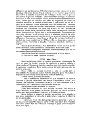 edificarmos as grandes coisas. O Senhor ensinou, muitas vezes, que o reino
dos céus está dentro de nós. Ora, é portanto em nós mesmos que devemos
desenvolver o trabalho magnânimo de realização divina, sem o que não
passaremos de grandes irrefletidos. A floresta também começou de sementes
minúsculas. E nós, espiritualmente falando, temos vivido em densa floresta de
males, criados por nós mesmos, em razão da invigilância na escolha de
sementes espirituais. A palestra de uma hora, o pensamento de um dia, o
gesto de um momento, podem representar muito em nossas vidas. Tenhamos
cuidado com as coisas pequeninas e selecionemos os grãos de mostarda do
reino dos céus. Lembremos que Jesus nada ensinou em vão. Toda vez que
“pegarmos’ desses grãos, consoante a Palavra Divina, semeando-os no campo
íntimo, receberemos do Senhor todo o auxílio necessário. Conceder-nos-á a
chuva das bênçãos, o sol do amor eterno, a vitalidade sublime da esfera
superior. Nossa semeadura crescerá e, em breve tempo, atingiremos elevadas
edificações. Aprendamos, meus filhos, a ciência de começar, lembrando a
bondade de Jesus a cada instante. O Mestre não nos desampara, segue-nos
amorosamente, inspira-nos o coração. Tenhamos, sobretudo, confiança e
alegria!”
        Reparei que Fábio retirou a mão da fronte da viúva e observei que ela
entrava a meditar, como quem sentira o afastamento da idéia em curso.
        Havia grande comoção na assembléia invisível às crianças que, por sua
vez, também pareciam impressionadas.
        Dona Isabel voltou a contemplar maternalmente os filhos, e falou:
        — Procuremos, agora, conversar um pouco.

                                   XXXVI - Mãe e filhos
         No comentário evangélico, eu recolhia observações interessantes. Tal
como no caso de Ismália, quando lhe ouvíamos a sublime melodia, a
interpretação de Fábio estava cheia de maravilhas espirituais que transcendiam
à capacidade receptiva de Dona Isabel. À viúva de Isidoro parecia deter tão
somente uma parte.
         Desse modo, as crianças recebiam a lição de acordo com as
possibilidades mediúnicas da palavra materna, enquanto que a nós outros se
propiciava o ensinamento com maravilhoso conteúdo de beleza.
         Sempre solícito, o instrutor esclareceu:
         — Não se admirem do fenômeno! Cada qual receberá a luz espiritual
conforme a própria capacidade. Há muitos companheiros nossos, aqui
reunidos, que registram o comentário de Fábio com mais dificuldade que as
próprias crianças. Experimentam, ainda, grandes limitações.
         Havia grande respeito em todos os presentes.
         Fábio Aleto sentou-se em plano superior, ao passo que Isidoro se
acomodava junto a sua esposa, no impulso afetivo do pai que se aproxima,
solícito, para a conversação carinhosa com os filhos bem-amados.
         Nesse instante, a pequenina Marieta, que parecia haver atingido os
sete anos, aproveitando o momento de palavra livre, perguntou à mãezinha,
em tom comovedor:
         — Mamãe, se Jesus é tão bom, porque estamos comendo só uma vez
por dia, aqui em casa? Na casa de Dona Fausta, eles fazem duas refeições,
almoçam e jantam. Neli me contou que no tempo de papai também fazíamos
assim, mas agora.
 