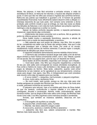 felizes. Na pobreza, é mais fácil encontrar a amizade sincera, a visão da
assistência de Deus, os tesouros da natureza, a riqueza das alegrias simples e
puras. É claro que não me refiro aos ociosos e ingratos dos caminhos terrenos.
Refiro-me aos pobres que trabalham e guardam a fé. O homem de grandes
possibilidades financeiras muito dificilmente saberá discernir entre a afeição e o
interesse descrente de que tudo pode, nem sempre como entender a divina
proteção; pelo conforto viciado a que se entrega, as mais das vezes se afasta
das bênçãos da Natureza; e em vista de muito desfazer aos próprios caprichos,
restringe a vida de alegrar-se e confiar no mundo.
        Apesar da beleza profunda daquela opinião, o rapazola permaneceu
impassível, respondendo algo contrariado:
        — Infelizmente não posso concordar com a senhora. Até os garotos do
jardim de infância pensam de modo contrário.
        Dona Isabel mudou a expressão fisionômica, assumiu a atitude de
quem instrui com a noção de responsabilidade, e acentuou:
        — Não estamos aqui num jardim de infância, meu filho. Sim no jardim
do lar, competindo-nos saber que as flores são sempre belas, mas que a vida
não pode prosseguir sem a bênção dos frutos. Por onde aí no mundo,
receberemos muitos alvitres da mentira venenosa. É preciso vigiar o coração,
valorizando as bênçãos que Jesus nos envia.
        O rapazinho entretanto demonstrando enorme rebeldia íntima tomou:
        — A Senhora não considera razoável alugar este salão a fim de termos
algum dinheiro a mais? Estive conversando ontem, com o “seu” Maciel, quando
vim da escola. Ele nos pagaria bem, para ter aqui um depósito de móveis.
        Dona Isabel, de ânimo decidido, respondeu com energia, sem irritação:
        — Você deve saber, meu filho que enquanto respeitarmos a memória
de seu pai, este salão será consagrado às nossas atividades evangélicas. Já
lhes contei a história do nosso culto doméstico e não desejo que vocês sejam
cegos às bênçãos do Senhor. Mais tarde, Joãozinho, quando você entrar
diretamente na luta material, se for agradável ao seu temperamento, construa
casas para alugar; mas agora, meu filho, é indispensável que você considere
este recanto como algo de sagrado para sua mamãe.
        — E se eu insistir? — perguntou, mal humorado, o pequeno orgulhoso.
        A viúva, muito calma, esclareceu firme:
        — Se você insistir, será punido, porque eu não sou mãe para criar
ilusões perigosas ao coração dos filhinhos que Deus me confiou. Se muito amo
a vocês, precisarei incliná-los ao caminho reto.
        O pequeno quis retrucar, mas a luz emitida pelo tórax de Dona Isabel,
ao que me pareceu, confundiu-lhe o espírito rebelde e vi-o calar-se, a
contragosto, amuado e enraivecido. Admirei, então, profundamente, aquela
bondosa mulher, que se dirigia à filha mais velha como amiga, às filhinhas mais
novas como mãe, e ao filho orgulhoso como instrutora sensata e ponderada.
        Aniceto, que também se mostrava satisfeito, disse-nos em tom
significativo:
        — O Evangelho dá equilíbrio ao coração.
        A pequena Neli, amedrontada, pediu, humilde:
        — Mamãe, não deixe Joãozinho alugar a sala!
        A viúva sorriu, acariciou o rostinho da filha e asseverou:
        — Joãozinho não fará isso, saberá compreender a mamãe. Não
falemos mais neste assunto, Neli.
 