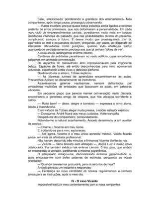 Calei, emocionado, ponderando a grandeza dos ensinamentos. Meu
companheiro, após longa pausa, prosseguiu observando:
        — Raros triunfam, porque quase todos estamos ainda ligados a extenso
pretérito de erros criminosos, que nos deformaram a personalidade. Em cada
novo ciclo de empreendimentos carnais, acreditamos muito mais em nossas
tendências inferiores do passado, que nas possibilidades divinas do presente,
complicando sempre o futuro. É desse modo que prosseguimos, por lá,
agarrados ao mal e esquecidos do bem, chegando, por vezes, ao disparate de
interpretar dificuldades como punições, quando todo obstáculo traduz
oportunidade verdadeiramente preciosa aos que já tenham “olhos de ver”.
        A essa altura, alcançamos enorme recinto.
        Centenas de entidades penetravam no vasto edifício, cujas escadarias
galgamos em animada conversação.
        Os aspectos do maravilhoso átrio impressionavam pela imponente
beleza. Espécies de flores, até então desconhecidas para mim, adornavam
colunatas, espalhando cores vivas e delicioso perfume.
        Quebrando-me o enlevo, Tobias explicou:
        — As diversas turmas de aprendizes encaminham-se às aulas.
Procuremos Aniceto no departamento de instrutores.
        Atravessamos galerias vastíssimas, sempre defrontados por
verdadeiras multidões de entidades que buscavam as aulas, em palestras
vibrantes.
        Em pequeno grupo que parecia manter conversação muito discreta,
encontramos o generoso amigo da véspera, que nos abraçou sorridente e
calmo.
        — Muito bem! — disse, alegre e bondoso — esperava o novo aluno,
desde a manhãzinha.
        E em virtude de Tobias alegar muita pressa, o nobre instrutor explicou:
        — Doravante, André ficará aos meus cuidados. Volte tranqüilo.
        Despedi-me do companheiro, comovidamente.
        Notando-me o natural acanhamento, Aniceto determinou a um auxiliar
de serviço:
        — Chame o Vicente em meu nome.
        E, voltando-se para mim, esclareceu:
        — Até agora, Vicente é o meu único aprendiz médico. Vocês ficarão
juntos, em vista da afinidade profissional.
        Não haviam decorrido três minutos e tínhamos Vicente diante de nós.
        — Vicente — falou Aniceto sem afetação —, André Luiz é nosso novo
colaborador. Foi também médico nas esferas carnais. Creio, pois, que ambos
se encontrarão à vontade, partilhando a mesma experiência.
        O interpelado abraçou-me, demonstrando extrema generosidade, e,
após encorajar-me com belas palavras de estímulo, perguntou ao nosso
orientador:
        — Quando deveremos procurá-lo para os estudos de hoje?
        Aniceto pensou um instante e respondeu:
        — Esclareça ao novo candidato os nossos regulamentos e venham
juntos para as instruções, após o meio-dia.

                                IV - O caso Vicente
       Impossível traduzir meu contentamento com a nova companhia.
 