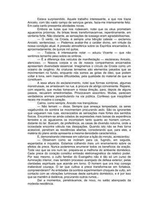 Estava surpreendido. Aquele trabalho interessante, a que nos trazia
Aniceto, com tão vasto campo de serviços gerais, fazia-me intensamente feliz.
Em cada canto pressentia atividades novas.
         Embora as luzes que nos rodeavam, notei que os céus prometiam
aguaceiros próximos. As brisas leves transformavam-se, repentinamente, em
ventania forte. Não obstante, as sensações de sossego eram agradabilíssimas.
         — O vento, na Crosta, é sempre uma bênção celeste — exclamou
Aniceto, sentencioso. — Podemos avaliar-lhe o caráter divino, em virtude da
nossa condição atual. A pressão atmosférica sobre os Espíritos encarnados é,
aproximadamente, de quinze mil quilos.
         — . Todavia, é interessante notar — aduziu Vicente — que não
sentimos tamanho peso sobre os ombros.
         — É a diferença dos veículos de manifestação — esclareceu Aniceto,
atencioso. — Nossos corpos e os de nossos companheiros encarnados
apresentam diversidade essencial. Imaginemos o círculo da Crosta como um
oceano de oxigênio. As criaturas terrestres são elementos pesados que se
movimentam no fundo, enquanto nós somos as gotas de óleo, que podem
voltar à tona, sem maiores dificuldades, pela qualidade do material de que se
constituem.
         A essa altura do esclarecimento, notei que formas sombrias, algumas
monstruosas, se arrastavam na rua, à procura de abrigo conveniente. Reparei,
com espanto, que muitas tomavam a nossa direção, para, depois de alguns
passos, recuarem amedrontadas. Provocavam assombro. Muitas, pareciam
verdadeiros animais perambulando na via pública. Confesso que insopitável
receio me invadira o coração.
         Calmo, como sempre, Aniceto nos tranqüilizou:
         — Não temam — disse. Sempre que ameaça tempestade, os seres
vagabundos da sombra se movimentam procurando asilo. São os ignorantes
que vagueiam nas ruas, escravizados as sensações mais fortes dos sentidos
físicos. Encontram-se ainda colados às expressões mais baixas da experiência
terrestre e os aguaceiros os incomodam tanto quanto ao homem comum,
distante do lar. Buscam, de preferência, as casas de diversão noturna, onde a
ociosidade encontra válvula nas dissipações. Quando isto não se lhes torna
acessível, penetram as residências abertas, considerando que, para eles, a
matéria do plano ainda apresenta a mesma densidade característica.
         E, demonstrando interesse em valorizar a lição do minuto, acrescentou:
         — Observem como se inclinam para cá, fugindo, em seguida,
espantados e inquietos. Estamos colhendo mais um ensinamento sobre os
efeitos da prece. Nunca poderemos enumerar todos os benefícios da oração.
Toda vez que se ora num lar, prepara-se a melhoria do ambiente doméstico.
Cada prece do coração constitui emissão eletromagnética de relativo poder.
Por isso mesmo, o culto familiar do Evangelho não é tão só um curso de
iluminação interior, mas também processo avançado de defesa exterior, pelas
claridades espirituais que acende em torno. O homem que ora traz consigo
inalienável couraça. O lar que cultiva a prece transforma-se em fortaleza,
compreenderam? As entidades da sombra experimentam choques de vulto, em
contacto com as vibrações luminosas deste santuário doméstico, e é por isso
que se mantêm à distância, procurando outros rumos...
         Daí a momentos, penetrávamos, de novo, no salão abençoado da
modesta residência.
 