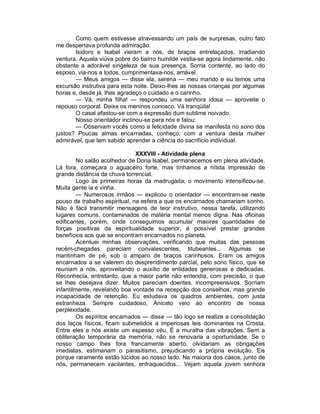 Como quem estivesse atravessando um país de surpresas, outro fato
me despertava profunda admiração.
       Isidoro e Isabel vieram a nós, de braços entrelaçados, irradiando
ventura. Aquela viúva pobre do bairro humilde vestia-se agora lindamente, não
obstante a adorável singeleza de sua presença. Sorria contente, ao lado do
esposo, via-nos a todos, cumprimentava-nos, amável.
       — Meus amigos — disse ela, serena — meu marido e eu temos uma
excursão instrutiva para esta noite. Deixo-lhes as nossas crianças por algumas
horas e, desde já, lhes agradeço o cuidado e o carinho.
       — Vá, minha filha! — respondeu uma senhora idosa — aproveite o
repouso corporal. Deixe os meninos conosco. Vá tranqüila!
       O casal afastou-se com a expressão dum sublime noivado.
       Nosso orientador inclinou-se para nós e falou:
       — Observam vocês como a felicidade divina se manifesta no sono dos
justos? Poucas almas encarnadas, conheço, com a ventura desta mulher
admirável, que tem sabido aprender a ciência do sacrifício individual.

                               XXXVIII - Atividade plena
         No salão acolhedor de Dona Isabel, permanecemos em plena atividade.
Lá fora, começara o aguaceiro forte, mas tínhamos a nítida impressão de
grande distância da chuva torrencial.
         Logo às primeiras horas da madrugada, o movimento intensificou-se.
Muita gente ia e vinha.
         — Numerosos irmãos — explicou o orientador — encontram-se neste
pouso de trabalho espiritual, na esfera a que os encarnados chamariam sonho.
Não é fácil transmitir mensagens de teor instrutivo, nessa tarefa, utilizando
lugares comuns, contaminados de matéria mental menos digna. Nas oficinas
edificantes, porém, onde conseguimos acumular maiores quantidades de
forças positivas da espiritualidade superior, é possível prestar grandes
benefícios aos que se encontram encarnados no planeta.
         Acentuei minhas observações, verificando que muitas das pessoas
recém-chegadas pareciam convalescentes, titubeantes... Algumas se
mantinham de pé, sob o amparo de braços carinhosos. Eram os amigos
encarnados a se valerem do desprendimento parcial, pelo sono físico, que se
reuniam a nós, aproveitando o auxílio de entidades generosas e dedicadas.
Reconhecia, entretanto, que a maior parte não entendia, com precisão, o que
se lhes desejava dizer. Muitos pareciam doentes, incompreensivos. Sorriam
infantilmente, revelando boa vontade na recepção dos conselhos, mas grande
incapacidade de retenção. Eu estudava os quadros ambientes, com justa
estranheza. Sempre cuidadoso, Aniceto veio ao encontro de nossa
perplexidade.
         Os espíritos encarnados — disse — tão logo se realize a consolidação
dos laços físicos, ficam submetidos a imperiosas leis dominantes na Crosta.
Entre eles e nós existe um espesso véu. É a muralha das vibrações. Sem a
obliteração temporária da memória, não se renovaria a oportunidade. Se o
nosso campo lhes fora francamente aberto, olvidariam as obrigações
imediatas, estimariam o parasitismo, prejudicando a própria evolução. Eis
porque raramente estão lúcidos ao nosso lado. Na maioria dos casos, junto de
nós, permanecem vacilantes, enfraquecidos... Vejam aquela jovem senhora
 