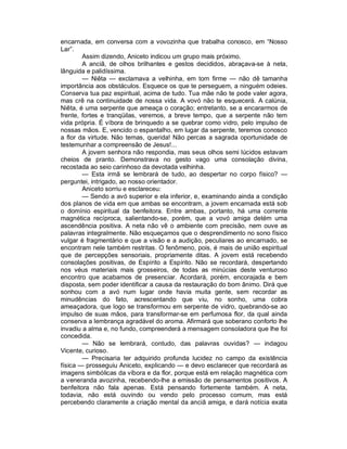 encarnada, em conversa com a vovozinha que trabalha conosco, em “Nosso
Lar”.
        Assim dizendo, Aniceto indicou um grupo mais próximo.
        A anciã, de olhos brilhantes e gestos decididos, abraçava-se à neta,
lânguida e palidíssima.
        — Niêta — exclamava a velhinha, em tom firme — não dê tamanha
importância aos obstáculos. Esquece os que te perseguem, a ninguém odeies.
Conserva tua paz espiritual, acima de tudo. Tua mãe não te pode valer agora,
mas crê na continuidade de nossa vida. A vovó não te esquecerá. A calúnia,
Niêta, é uma serpente que ameaça o coração; entretanto, se a encararmos de
frente, fortes e tranqüilas, veremos, a breve tempo, que a serpente não tem
vida própria. É víbora de brinquedo a se quebrar como vidro, pelo impulso de
nossas mãos. E, vencido o espantalho, em lugar da serpente, teremos conosco
a flor da virtude. Não temas, querida! Não percas a sagrada oportunidade de
testemunhar a compreensão de Jesus!...
        A jovem senhora não respondia, mas seus olhos semi lúcidos estavam
cheios de pranto. Demonstrava no gesto vago uma consolação divina,
recostada ao seio carinhoso da devotada velhinha.
        — Esta irmã se lembrará de tudo, ao despertar no corpo físico? —
perguntei, intrigado, ao nosso orientador.
        Aniceto sorriu e esclareceu:
        — Sendo a avó superior e ela inferior, e, examinando ainda a condição
dos planos de vida em que ambas se encontram, a jovem encarnada está sob
o domínio espiritual da benfeitora. Entre ambas, portanto, há uma corrente
magnética recíproca, salientando-se, porém, que a vovó amiga detém uma
ascendência positiva. A neta não vê o ambiente com precisão, nem ouve as
palavras integralmente. Não esqueçamos que o desprendimento no sono físico
vulgar é fragmentário e que a visão e a audição, peculiares ao encarnado, se
encontram nele também restritas. O fenômeno, pois, é mais de união espiritual
que de percepções sensoriais, propriamente ditas. A jovem está recebendo
consolações positivas, de Espírito a Espírito. Não se recordará, despertando
nos véus materiais mais grosseiros, de todas as minúcias deste venturoso
encontro que acabamos de presenciar. Acordará, porém, encorajada e bem
disposta, sem poder identificar a causa da restauração do bom ânimo. Dirá que
sonhou com a avó num lugar onde havia muita gente, sem recordar as
minudências do fato, acrescentando que viu, no sonho, uma cobra
ameaçadora, que logo se transformou em serpente de vidro, quebrando-se ao
impulso de suas mãos, para transformar-se em perfumosa flor, da qual ainda
conserva a lembrança agradável do aroma. Afirmará que soberano conforto lhe
invadiu a alma e, no fundo, compreenderá a mensagem consoladora que lhe foi
concedida.
        — Não se lembrará, contudo, das palavras ouvidas? — indagou
Vicente, curioso.
        — Precisaria ter adquirido profunda lucidez no campo da existência
física — prosseguiu Aniceto, explicando — e devo esclarecer que recordará as
imagens simbólicas da víbora e da flor, porque está em relação magnética com
a veneranda avozinha, recebendo-lhe a emissão de pensamentos positivos. A
benfeitora não fala apenas. Está pensando fortemente também. A neta,
todavia, não está ouvindo ou vendo pelo processo comum, mas está
percebendo claramente a criação mental da anciã amiga, e dará notícia exata
 