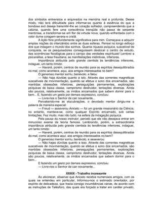 dos símbolos entrevistos e arquivados na memória real e profunda. Desse
modo, não terá dificuldade para informar-se quanto à essência do que a
bondosa avó deseja transmitir-lhe ao coração sofredor, compreendendo que a
calúnia, quando fere uma consciência tranqüila não passa de serpente
mentirosa, a transformar-se em flor de virtude nova, quando enfrentada com o
valor duma coragem serena e cristã.
        A lição fora profundamente significativa para mim. Começava a adquirir
amplas noções do intercâmbio entre as duas esferas. Pensei no longo esforço
dos que indagam o mundo dos sonhos. Quanta riqueza psíquica, suscetível de
conquista, se os pesquisadores conseguissem deslocar o centro de estudo,
das ocorrências fisiológicas para o campo das verdades espirituais! Lembrei a
psicanálise, a tese freudiana, as manifestações instintivas, inferiores.
        Importância atribuída pelo grande cientista às tendências inferiores,
indaguei, um tanto tímido:
        — Haverá, porém, centros de reunião para os espíritos desequilibrados
no mal, como acontece, aqui, aos amigos interessados no bem?
        O generoso mentor sorriu, benévolo, e falou:
        — Não haja dúvidas quanto a isto. Através das correntes magnéticas
suscetíveis de movimentação, quando se efetua o sono dos encarnados, são
mantidas obsessões inferiores, perseguições permanentes, explorações
psíquicas de baixa classe, vampirismo destruidor, tentações diversas. Ainda
são poucos, relativamente, os irmãos encarnados que sabem dormir para o
bem... E, fazendo um gesto por demais expressivo, concluiu:
        — Livre-nos o Senhor de cair novamente...
        Percebendo-me as elucubrações, o devotado mentor dirigiu-me a
palavra de maneira especial:
        — Freud — asseverou Aniceto — foi um grande missionário da Ciência;
no entanto, manteve-se, como qualquer Espírito encarnado, sob certas
limitações. Fez muito, mas não tudo, na esfera da indagação psíquica.
        Pela pausa do nosso instrutor, percebi que ele não desejava entrar em
minucioso exame da teoria famosa. Lembrando, porém, a extraordinária
importância atribuída pelo grande cientista às tendências inferiores, indaguei,
um tanto tímido:
        — Haverá, porém, centros de reunião para os espíritos desequilibrados
do mal, como acontece aqui, aos amigos interessados no bem?
        O generoso mentor sorriu, benévolo, e asseverou:
        — Não hajas dúvidas quanto a isso. Através das correntes magnéticas
suscetíveis de movimentação, quando se efetua o sono dos encarnados, são
mantidas obsessões inferiores, perseguições permanentes, explorações
psíquicas de baixa classe, vampirismo destruidor, tentações diversas. Ainda
são poucos, relativamente, os irmãos encarnados que sabem dormir para o
bem...
        E fazendo um gesto por demais expressivo, concluiu:
        — Livre-nos o Senhor de cair novamente...

                             XXXIX - Trabalho incessante
        Ao alvorecer, observei que Aniceto recebia numerosos amigos, com os
quais se entendeu em particular. Informou-nos o estimado orientador, por
espírito de delicadeza, que trazia consigo incumbências várias, de acordo com
as instruções de Telésforo, das quais era forçado a tratar em caráter privado,
 