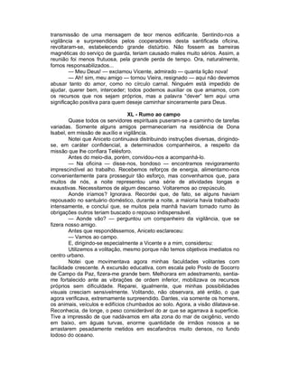 transmissão de uma mensagem de teor menos edificante. Sentindo-nos a
vigilância e surpreendidos pelos cooperadores desta santificada oficina,
revoltaram-se, estabelecendo grande distúrbio. Não fossem as barreiras
magnéticas do serviço de guarda, teriam causado males muito sérios. Assim, a
reunião foi menos frutuosa, pela grande perda de tempo. Ora, naturalmente,
fomos responsabilizados...
        — Meu Deus! — exclamou Vicente, admirado — quanta lição nova!
        — Ah! sim, meu amigo — tornou Vieira, resignado — aqui não devemos
abusar tanto do amor, como no círculo carnal. Ninguém está impedido de
ajudar, querer bem, interceder; todos podemos auxiliar os que amamos, com
os recursos que nos sejam próprios, mas a palavra “dever” tem aqui uma
significação positiva para quem deseje caminhar sinceramente para Deus.

                                 XL - Rumo ao campo
        Quase todos os servidores espirituais puseram-se a caminho de tarefas
variadas. Somente alguns amigos permaneceriam na residência de Dona
Isabel, em missão de auxílio e vigilância.
        Notei que Aniceto continuava distribuindo instruções diversas, dirigindo-
se, em caráter confidencial, a determinados companheiros, a respeito da
missão que lhe confiara Telésforo.
        Antes do meio-dia, porém, convidou-nos a acompanhá-lo.
        — Na oficina — disse-nos, bondoso — encontramos revigoramento
imprescindível ao trabalho. Recebemos reforços de energia, alimentamo-nos
convenientemente para prosseguir tão esforço, mas convenhamos que, para
muitos de nós, a noite representou uma série de atividades longas e
exaustivas. Necessitamos de algum descanso. Voltaremos ao crepúsculo.
        Aonde iríamos? Ignorava. Recordei que, de fato, se alguns haviam
repousado no santuário doméstico, durante a noite, a maioria havia trabalhado
intensamente, e concluí que, se muitos pela manhã haviam tomado rumo às
obrigações outros teriam buscado o repouso indispensável.
        — Aonde vão? — perguntou um companheiro da vigilância, que se
fizera nosso amigo.
        Antes que respondêssemos, Aniceto esclareceu:
        — Vamos ao campo.
        E, dirigindo-se especialmente a Vicente e a mim, considerou:
        Utilizemos a volitação, mesmo porque não temos objetivos imediatos no
centro urbano.
        Notei que movimentava agora minhas faculdades volitantes com
facilidade crescente. A excursão educativa, com escala pelo Posto de Socorro
de Campo da Paz, fizera-me grande bem. Melhorara em adestramento, sentia-
me fortalecido ante as vibrações de ordem inferior, mobilizava os recursos
próprios sem dificuldade. Reparei, igualmente, que minhas possibilidades
visuais cresciam sensivelmente. Volitando, não observara, até então, o que
agora verificava, extremamente surpreendido. Dantes, via somente os homens,
os animais, veículos e edifícios chumbados ao solo. Agora, a visão dilatava-se.
Reconhecia, de longe, o peso considerável do ar que se agarrava à superfície.
Tive a impressão de que nadávamos em alta zona do mar de oxigênio, vendo
em baixo, em águas turvas, enorme quantidade de irmãos nossos a se
arrastarem pesadamente metidos em escafandros muito densos, no fundo
lodoso do oceano.
 