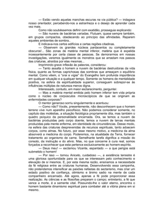— Estão vendo aquelas manchas escuras na via pública? — indagava
nosso orientador, percebendo-nos a estranheza e o desejo de aprender cada
vez mais.
         Como não soubéssemos definir com exatidão, prosseguia explicando:
         — São nuvens de bactérias variadas. Flutuam, quase sempre também,
em grupos compactos, obedecendo ao princípio das afinidades. Reparem
aqueles ambientes de sombra..
         E indicava-nos certos edifícios e certas regiões citadinas.
         — Observem os grandes núcleos pardacentos ou completamente
obscuros!... São zonas de matéria mental inferior, matéria que é expelida
incessantemente por certa classe de pessoas. Se demorarmos em nossas
investigações, veremos igualmente os monstros que se arrastam nos passos
das criaturas, atraídos por elas mesmas...
         Imprimindo grave inflexão às palavras, considerou:
         — Tanto assalta o homem a nuvem de bactérias destruidoras da vida
física, quanto as formas caprichosas das sombras que ameaçam o equilíbrio
mental. Como vêem, o “orai e vigiai” do Evangelho tem profunda importância
em qualquer situação e a qualquer tempo. Somente os homens de mentalidade
positiva, na esfera da espiritualidade superior, conseguem sobrepor-se às
influências múltiplas de natureza menos digna.
         Interessado, contudo, em maior esclarecimento, perguntei:
         — Mas a matéria mental emitida pelo homem inferior tem vida própria
como o núcleo de corpúsculos microscópicos de que se originam as
enfermidades corporais?
         O mentor generoso sorriu singularmente e acentuou:
         — Como não? Vocês, presentemente, não desconhecem que o homem
terreno vive num aparelho psicofísico. Não podemos considerar somente, no
capítulo das moléstias, a situação fisiológica propriamente dita, mas também o
quadro psíquico da personalidade encarnada. Ora, se temos a nuvem de
bactérias produzidas pelo corpo doente, temos a nuvem de larvas mentais
produzidas pela mente enferma, em identidade de circunstâncias. Desse modo,
na esfera das criaturas desprevenidas de recursos espirituais, tanto adoecem
corpos, como almas. No futuro, por esse mesmo motivo, a medicina da alma
absorverá a medicina do corpo. Poderemos, na atualidade da Terra, fornecer
tratamento ao organismo de carne. Semelhante tarefa dignifica a missão do
consolo, da instrução e do alívio. Mas, no que concerne à cura real, somos
forçados a reconhecer que esta pertence exclusivamente ao homem-espírito.
         — Deus meu! — exclamou Vicente, espantado — a que perigos está
submetido o homem!
         — Por isso — tornou Aniceto, cuidadoso —, a existência terrestre é
uma gloriosa oportunidade para os que se interessam pelo conhecimento e
elevação de si mesmos. E, por esta mesma razão, ensinamos a necessidade
da fé religiosa entre as criaturas humanas. Desenvolvendo essa campanha,
não pretendemos intensificar as paixões nefastas do sectarismo, mas criar um
estado positivo de confiança, otimismo e ânimo sadio na mente de cada
companheiro encarnado. Até agora, apenas a fé pode proporcionar essa
realização. As ciências e as filosofias preparam o campo; entretanto, a fé que
vence a morte, é a semente vital. Possuindo-lhe o valor eterno, encontra o
homem bastante dinamismo espiritual para combater até a vitória plena em si
mesmo.
 