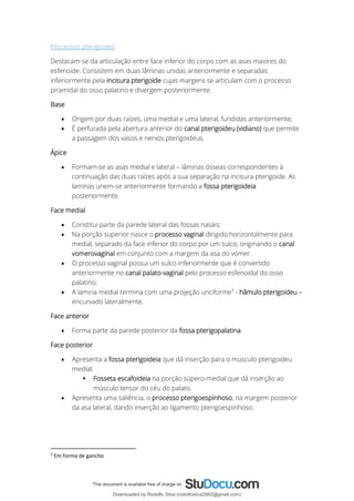 Processos pterigoides
Destacam-se da articulação entre face inferior do corpo com as asas maiores do
esfenoide. Consistem em duas lâminas unidas anteriormente e separadas
inferiormente pela incisura pterigoide cujas margens se articulam com o processo
piramidal do osso palatino e divergem posteriormente.
Base
• Origem por duas raízes, uma medial e uma lateral, fundidas anteriormente;
• É perfurada pela abertura anterior do canal pterigoideu (vidiano) que permite
a passagem dos vasos e nervos pterigoideus.
Ápice
• Formam-se as asas medial e lateral – lâminas ósseas correspondentes à
continuação das duas raízes após a sua separação na incisura pterigoide. As
laminas unem-se anteriormente formando a fossa pterigoideia
posteriormente.
Face medial
• Constitui parte da parede lateral das fossas nasais;
• Na porção superior nasce o processo vaginal dirigido horizontalmente para
medial, separado da face inferior do corpo por um sulco, originando o canal
vomerovaginal em conjunto com a margem da asa do vómer.
• O processo vaginal possui um sulco inferiormente que é convertido
anteriormente no canal palato-vaginal pelo processo esfenoidal do osso
palatino;
• A lamina medial termina com uma projeção unciforme5
- hâmulo pterigoideu –
encurvado lateralmente.
Face anterior
• Forma parte da parede posterior da fossa pterigopalatina.
Face posterior
• Apresenta a fossa pterigoideia que dá inserção para o musculo pterigoideu
medial;
▪ Fosseta escafoideia na porção súpero-medial que dá inserção ao
músculo tensor do céu do palato.
• Apresenta uma saliência, o processo pterigoespinhoso, na margem posterior
da asa lateral, dando inserção ao ligamento pterigoespinhoso.
5
Em forma de gancho
Downloaded by Rodolfo Silva (rodolfosilva2982@gmail.com)
lOMoARcPSD|13795583
 