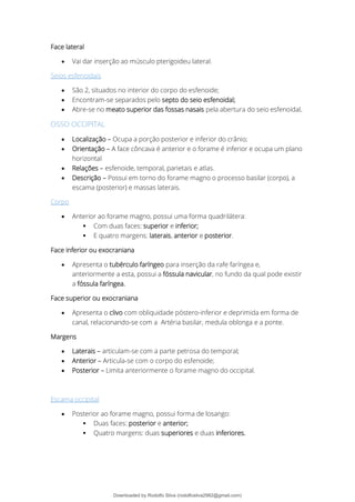 Face lateral
• Vai dar inserção ao músculo pterigoideu lateral.
Seios esfenoidais
• São 2, situados no interior do corpo do esfenoide;
• Encontram-se separados pelo septo do seio esfenoidal;
• Abre-se no meato superior das fossas nasais pela abertura do seio esfenoidal.
OSSO OCCIPITAL
• Localização – Ocupa a porção posterior e inferior do crânio;
• Orientação – A face côncava é anterior e o forame é inferior e ocupa um plano
horizontal
• Relações – esfenoide, temporal, parietais e atlas.
• Descrição – Possui em torno do forame magno o processo basilar (corpo), a
escama (posterior) e massas laterais.
Corpo
• Anterior ao forame magno, possui uma forma quadrilátera:
▪ Com duas faces: superior e inferior;
▪ E quatro margens: laterais, anterior e posterior.
Face inferior ou exocraniana
• Apresenta o tubérculo faríngeo para inserção da rafe faríngea e,
anteriormente a esta, possui a fóssula navicular, no fundo da qual pode existir
a fóssula faríngea.
Face superior ou exocraniana
• Apresenta o clivo com obliquidade póstero-inferior e deprimida em forma de
canal, relacionando-se com a Artéria basilar, medula oblonga e a ponte.
Margens
• Laterais – articulam-se com a parte petrosa do temporal;
• Anterior – Articula-se com o corpo do esfenoide;
• Posterior – Limita anteriormente o forame magno do occipital.
Escama occipital
• Posterior ao forame magno, possui forma de losango:
▪ Duas faces: posterior e anterior;
▪ Quatro margens: duas superiores e duas inferiores.
Downloaded by Rodolfo Silva (rodolfosilva2982@gmail.com)
lOMoARcPSD|13795583
 
