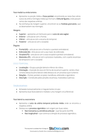 Face medial ou endocraniana
• Apresenta na porção média a fossa parietal, encontrando-se nesta face vários
sulcos da artéria meníngea média que formam a folha de figueira, onde passam
ramos das respetivas artérias.
• Na vizinhança da margem superior, encontram-se as fovéolas granulares, que
se desenvolvem nas meninges.
Margens
• Superior – apresenta um hemisulco para o sulco do seio sagital;
• Anterior – articula-se com o frontal,
• Inferior – articula-se com a escama do temporal;
• Posterior – articula-se com o occipital;
Ângulos
• Frontal (AS) – articula-se com o frontal e o parietal contralateral;
• Esfenoidal (AI) – Articula-se com a asa maior do esfenoide;
• Occipital (PS) – articula-se com o osso occipital e parietal contralateral;
• Mastoideu (PI) – articula-se com o processo mastoideu, com a parte escamosa
do temporal e com o occipital.
OSSO TEMPORAL
• Localização – Ocupa a porção lateral e inferior do crânio;
• Orientação – A porção do osso em forma de escama é superior, sendo a face
convexa dessa escama lateral e dela destaca-se um processo que é anterior.
• Relações – frontal, parietal, occipital, mandíbula, esfenoide e zigomático.
• Descrição – Constituído pelas porções escamosa, mastoideia e petrosa.
Porção escamosa
• Achatada transversalmente e irregularmente circular;
• Apresenta duas faces (lateral e medial) e uma margem circunferencial.
Face lateral ou exocraniana
• Apresenta o sulco da artéria temporal profunda média onde se encontra a
respetiva artéria.
• Destaca-se o processo zigomático com origem por duas raízes:
▪ Raiz transversa ou eminência articular – que faz parte da ATM;
▪ Raiz longitudinal – que continua a direção do processo zigomático.
Downloaded by Rodolfo Silva (rodolfosilva2982@gmail.com)
lOMoARcPSD|13795583
 