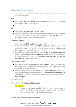 Porção petrosa ou petro-timpânica
• Tem a forma de uma pirâmide quadrangular com quatro faces, quatro margens,
uma base e um ápice.
Base
• Apresenta o orifício do poro acústico externo, de forma elíptica como grande
eixo dirigido póstero-inferiormente.
•
Ápice
• Apresenta o forame superior do canal carótido6
;
• Entre o ápice da parte petrosa do temporal e a face lateral do corpo e margem
medial da asa maior do esfenoide encontra-se o forame lácero que dá
passagem à artéria carótida interna e a nervos..
Face ântero-superior
• Possui a impressão do trigémeo na porção medial;
• Na porção lateral observa-se a eminência arqueada condicionada pelo canal
semicircular superior e, anteriormente a esta, encontra-se o tegmem do
tímpano que forma a parede superior do tímpano;
• Entre a êminencia e a impressão encontra-se o hiato do canal do nervo petroso
maior e o hiato do canal do nervo petroso menor lateralmente. Estes hiatos
continuam-se anteriormente pelo sulco do nervo petroso maior e o sulco do
nervo petroso menor, respetivamente.
Face póstero-superior
• Esta face apresenta o meato acústico interno (MAI), correspondente à entrada
do meato acústico interno onde passam os nervos facial, vestíbulo-coclear e
intermédio e a artéria labiríntica;
• Póstero-superiormente ao MAI encontra-se a fossa subarqueada, onde passa
um prolongamento da duramáter encefálica, e a abertura externa do aqueduto
do vestíbulo para o canal endolinfático. Inferiormente à abertura observa-se a
fóssula ungueal.
Face póstero inferior
É divisível nas porções lateral, média e medial.
• Porção lateral:
▪ Apresenta o processo estiloide onde se inserem os músculos e
ligamentos estiloides, os ligamentos estilo-hioides e estilo-mandibular e
músculos estilo-hioide, estilo-faríngeo e estilo-glosso.
6
O forame inferior encontra-se na face póstero-inferior
Downloaded by Rodolfo Silva (rodolfosilva2982@gmail.com)
lOMoARcPSD|13795583
 