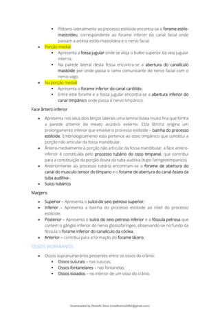 ▪ Póstero-lateralmente ao processo estiloide encontra-se o forame estilo-
mastoideu, correspondente ao forame inferior do canal facial onde
passam a artéria estilo-mastoideia e o nervo facial.
• Porção medial:
▪ Apresenta a fossa jugular onde se aloja o bulbo superior da veia jugular
interna;
▪ Na parede lateral desta fossa encontra-se a abertura do canalículo
mastoide por onde passa o ramo comunicante do nervo facial com o
nervo vago.
• Na porção medial:
▪ Apresenta o forame inferior do canal carótido;
▪ Entre este forame e a fossa jugular encontra-se a abertura inferior do
canal timpânico onde passa o nervo timpânico.
Face ântero-inferior
• Apresenta nos seus dois terços laterais uma lamina óssea muito fina que forma
a parede anterior do meato acústico externo. Esta lâmina origina um
prolongamento inferior que envolve o processo estiloide – bainha do processo
estiloide. Embriologicamente esta pertence ao osso timpânico que constitui a
porção não articular da fossa mandibular.
• Ântero-medialmente à porção não articular da fossa mandibular, a face antero-
inferior é constituída pelo processo tubário do osso timpanal, que contribui
para a constituição da porção óssea da tuba auditiva (tupo faringeotimpanico).
• Anteriormente ao processo tubário encontram-se o forame de abertura do
canal do musculo tensor do tímpano e o forame de abertura do canal ósseo da
tuba auditiva-.
• Sulco tubárico
Margens
• Superior – Apresenta o sulco do seio petroso superior;
• Inferior – Apresenta a bainha do processo estiloide ao nível do processo
estiloide;
• Posterior – Apresenta o sulco do seio petroso inferior e a fóssula petrosa que
contem o gânglio inferior do nervo glossofaríngeo, observando-se no fundo da
fóssula o forame inferior do canalículo da cóclea;
• Anterior – contribui para a formação do forame lácero.
OSSOS WORMIANOS
• Ossos supranumerários presentes entre os ossos do crânio:
▪ Ossos suturais – nas suturas;
▪ Ossos fontanelares – nas fontanelas;
▪ Ossos isolados – no interior de um osso do crânio.
Downloaded by Rodolfo Silva (rodolfosilva2982@gmail.com)
lOMoARcPSD|13795583
 