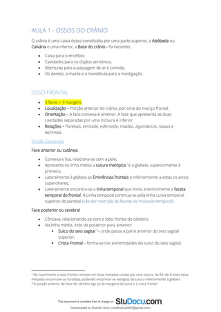 AULA 1 - OSSOS DO CRÂNIO
O crânio é uma caixa óssea constituída por uma parte superior, a Abóbada ou
Calvária e uma inferior, a Base do crânio - fornecendo:
• Caixa para o encéfalo;
• Cavidades para os órgãos sensitivos;
• Aberturas para a passagem de ar e comida;
• Os dentes, a maxila e a mandibula para a mastigação.
OSSO FRONTAL
• 3 faces + 3 margens
• Localização – Porção anterior do crânio, por cima do maciço frontal.
• Orientação – A face convexa é anterior. A face que apresenta as duas
cavidades separadas por uma incisura é inferior.
• Relações – Parietais, etmoide, esfenoide, maxilar, zigomáticos, nasais e
lacrimais.
Porção Escamosa
Face anterior ou cutânea:
• Convexa e lisa, relaciona-se com a pele;
• Apresenta na linha média a sutura metópica 1
e a glabela, superiormente à
primeira;
• Lateralmente à glabela as Eminências frontais e inferiormente a estas os arcos
superciliares;
• Lateralmente encontra-se a linha temporal que limita anteriormente a faceta
temporal do frontal. A Linha temporal continua-se pela linha curva temporal
superior do parietal (vão dar inserção às fáscias do músculo temporal)
Face posterior ou cerebral
• Côncava, relacionando-se com o lobo frontal do cérebro;
• Na linha média, indo de posterior para anterior:
▪ Sulco do seio sagital 2
– onde passa a parte anterior do seio sagital
superior;
▪ Crista Frontal – forma-se nas extremidades do sulco do seio sagital;
1
No nascimento o osso frontal consiste em duas metades unidas por esta sutura. Ao fim de 8 anos estas
metades encontram-se fundidas, podendo encontrar-se vestígios da sutura inferiormente à glabela
2
A porção anterior da foice do cérebro liga-se às margens do sulco e à crista frontal
Downloaded by Rodolfo Silva (rodolfosilva2982@gmail.com)
lOMoARcPSD|13795583
 