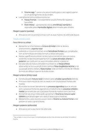 ▪ Forame cego 3
– passa uma veia emissária para o seio sagital superior
ou um prolongamento da duramáter.
• Lateralmente à linha média encontra-se:
▪ Fossas Frontais – correspondente ao polo frontal do respetivo
hemisfério
▪ Parte Orbital – apresentando esta as eminências mamilares e
separadas pelas impressões digitais determinadas pelo cérebro.
Margem superior (parietal)
• Articula-se com os parietais (cima) e com as asas maiores do esfenoide (baixo).
Porção orbital e nasal
Face inferior ou orbital
• Apresenta na linha mediana a incisura etmoidal onde se destaca
anteriormente a espinha nasal
• Ladeando a incisura encontram-se as hemicélulas frontais que completadas
com as hemicélulas etmoidais formam a células etmoidais;
• Nestas superfícies encontram-se dois sulcos transversos que com outros
existentes no labirinto etmoidal formam os canais etmoidais anterior e
posterior que conduzem os vasos etmoidais anterior e posterior;
• De cada lado da incisura etmoidal encontram-se as fossas orbitais
observando-se na sua porção ântero-lateral a fossa da glândula lacrimal¸ e na
sua porção ântero-medial a fóvea troclear onde se insere a tróclea de reflexão
do musculo oblíquo superior do bulbo ocular.
Margem anterior (órbito-nasal)
• Constituída pela incisura nasal (medial) e pelas arcadas supraciliares (lateral);
• A incisura nasal articula-se com os nasais e com os processos frontais das
maxilas;
• As arcadas terminam lateralmente no processo zigomático (que se articula
com o processo frontal do zigomático) e medialmente no processo orbitário
medial que se articula com o processo frontal da maxila e com o lacrimal.
• Ao nível do seu terço médio pode apresentar o forame ou incisura supre-
orbitário que dá passagem aos vasos e nervo supra-orbitários;
• Medialmente a este encontra-se por vezes o forame ou incisura frontal onde
passam os vasos supratrocleares.
Margem posterior (esfenoidal)
• Articula-se com a asa menor do esfenoide.
3
Na verdade, é uma incisura que é completada pela asa da crista etmoidal do etmóide, formando o
forame.
Downloaded by Rodolfo Silva (rodolfosilva2982@gmail.com)
lOMoARcPSD|13795583
 