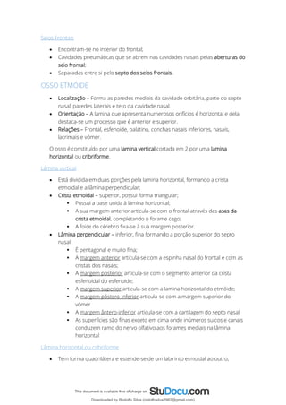 Seios Frontais
• Encontram-se no interior do frontal;
• Cavidades pneumáticas que se abrem nas cavidades nasais pelas aberturas do
seio frontal;
• Separadas entre si pelo septo dos seios frontais.
OSSO ETMÓIDE
• Localização – Forma as paredes mediais da cavidade orbitária, parte do septo
nasal, paredes laterais e teto da cavidade nasal.
• Orientação – A lamina que apresenta numerosos orifícios é horizontal e dela
destaca-se um processo que é anterior e superior.
• Relações – Frontal, esfenoide, palatino, conchas nasais inferiores, nasais,
lacrimais e vómer.
O osso é constituído por uma lamina vertical cortada em 2 por uma lamina
horizontal ou cribriforme.
Lâmina vertical
• Está dividida em duas porções pela lamina horizontal, formando a crista
etmoidal e a lâmina perpendicular;
• Crista etmoidal – superior, possui forma triangular;
▪ Possui a base unida à lamina horizontal;
▪ A sua margem anterior articula-se com o frontal através das asas da
crista etmoidal, completando o forame cego;
▪ A foice do cérebro fixa-se à sua margem posterior.
• Lâmina perpendicular – inferior, fina formando a porção superior do septo
nasal
▪ É pentagonal e muito fina;
▪ A margem anterior articula-se com a espinha nasal do frontal e com as
cristas dos nasais;
▪ A margem posterior articula-se com o segmento anterior da crista
esfenoidal do esfenoide;
▪ A margem superior articula-se com a lamina horizontal do etmóide;
▪ A margem póstero-inferior articula-se com a margem superior do
vómer
▪ A margem ântero-inferior articula-se com a cartilagem do septo nasal
▪ As superfícies são finas exceto em cima onde inúmeros sulcos e canais
conduzem ramo do nervo olfativo aos forames mediais na lâmina
horizontal
Lâmina horizontal ou cribriforme
• Tem forma quadrilátera e estende-se de um labirinto etmoidal ao outro;
Downloaded by Rodolfo Silva (rodolfosilva2982@gmail.com)
lOMoARcPSD|13795583
 