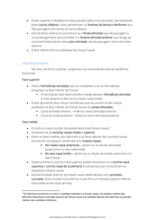 • A face superior é dividida em duas porções pela crista etmoidal, representadas
pelos sulcos olfativos. Estes apresentam os forames da lamina cribriforme que
dão passagem aos ramos do nervo olfativo
• Nos forames anteriores encontram-se a fenda etmoidal que dá passagem a
um prolongamento da duramáter e o forame etmoidal anterior que se liga ao
canal etmoidal anterior pelo sulco etmoidal, dando passagem nervo etmoidal
anterior.
• A face inferior forma a abóbada das fossas nasais
Labirintos etmoidais
São dois, de forma cuboide, suspensos nas extremidades laterais da lâmina
horizontal.
Face superior
• Possui hemicélulas etmoidais que se completam com as hemicélulas
presentes na face inferior do frontal.
▪ A hemicélula mais desenvolvida é designada por infundíbulo etmoidal,
é mais anterior e abre-se no meato nasal médio
• A face apresenta dois sulcos transversais que ao unirem-se aos sulcos
presentes na face inferior do frontal, forma os canais etmoidais.
▪ Canal etmoidal anterior – Artéria e nervo etmoidal anterior;
▪ Canal etmoidal posterior – Artéria e nervo etmoidal posterior.
Face medial
• Constitui a maior porção da parede lateral das fossas nasais;4
• Destacam-se as conchas nasais media e superior;
• Entre as faces mediais dos labirintos e as faces laterais das conchas nasais,
encontram-se espaços conhecidos por meatos nasais;
▪ No meato nasal anteriores – abrem-se as células etmoidais
posteriores e o seio esfenoidal;
▪ No seio nasal medio – abrem-se as células etmoidais anteriores e o
seio frontal.
• Superiormente à concha nasal superior podem encontrar-se a concha nasal
suprema e concha nasal de Zuckerland (inconstante) que condicionam os
respetivos meatos nasais
• Da extremidade anterior do meato nasal médio destaca-se o processo
uncinado. Este consiste numa lâmina muito fina com direção póstero-inferior,
bifurcando-se em duas laminas:
4
Os labirintos encontram-se entre a cavidade orbitária e as fossas nasais. As paredes mediais dos
labirintos desenham as paredes laterais das fossas nasais e as paredes laterais dos labirintos as paredes
mediais das cavidades orbitárias.
Downloaded by Rodolfo Silva (rodolfosilva2982@gmail.com)
lOMoARcPSD|13795583
 