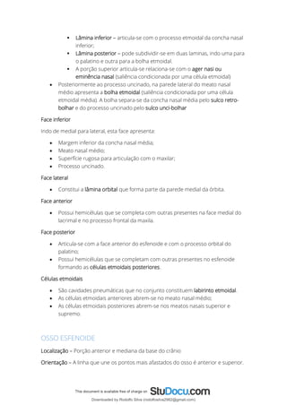 ▪ Lâmina inferior – articula-se com o processo etmoidal da concha nasal
inferior;
▪ Lâmina posterior – pode subdividir-se em duas laminas, indo uma para
o palatino e outra para a bolha etmoidal.
▪ A porção superior articula-se relaciona-se com o ager nasi ou
eminência nasal (saliência condicionada por uma célula etmoidal)
• Posteriormente ao processo uncinado, na parede lateral do meato nasal
médio apresenta a bolha etmoidal (saliência condicionada por uma célula
etmoidal média). A bolha separa-se da concha nasal média pelo sulco retro-
bolhar e do processo uncinado pelo sulco unci-bolhar
Face inferior
Indo de medial para lateral, esta face apresenta:
• Margem inferior da concha nasal média;
• Meato nasal médio;
• Superfície rugosa para articulação com o maxilar;
• Processo uncinado.
Face lateral
• Constitui a lâmina orbital que forma parte da parede medial da órbita.
Face anterior
• Possui hemicélulas que se completa com outras presentes na face medial do
lacrimal e no processo frontal da maxila.
Face posterior
• Articula-se com a face anterior do esfenoide e com o processo orbital do
palatino;
• Possui hemicélulas que se completam com outras presentes no esfenoide
formando as células etmoidais posteriores.
Células etmoidais
• São cavidades pneumáticas que no conjunto constituem labirinto etmoidal.
• As células etmoidais anteriores abrem-se no meato nasal médio;
• As células etmoidais posteriores abrem-se nos meatos nasais superior e
supremo.
OSSO ESFENOIDE
Localização – Porção anterior e mediana da base do crânio
Orientação – A linha que une os pontos mais afastados do osso é anterior e superior.
Downloaded by Rodolfo Silva (rodolfosilva2982@gmail.com)
lOMoARcPSD|13795583
 