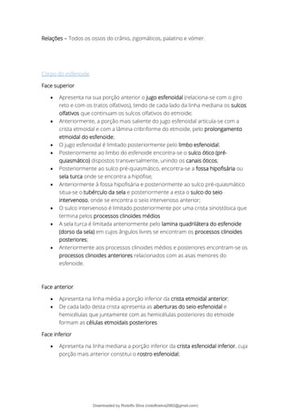 Relações – Todos os ossos do crânio, zigomáticos, palatino e vómer.
Corpo do esfenoide
Face superior
• Apresenta na sua porção anterior o jugo esfenoidal (relaciona-se com o giro
reto e com os tratos olfativos), tendo de cada lado da linha mediana os sulcos
olfativos que continuam os sulcos olfativos do etmoide;
• Anteriormente, a porção mais saliente do jugo esfenoidal articula-se com a
crista etmoidal e com a lâmina cribriforme do etmoide, pelo prolongamento
etmoidal do esfenoide;
• O jugo esfenoidal é limitado posteriormente pelo limbo esfenoidal;
• Posteriormente ao limbo do esfenoide encontra-se o sulco ótico (pré-
quiasmático) dispostos transversalmente, unindo os canais óticos;
• Posteriormente ao sulco pré-quiasmático, encontra-se a fossa hipofisária ou
sela turca onde se encontra a hipófise;
• Anteriormente à fossa hipofisária e posteriormente ao sulco pré-quiasmático
situa-se o tubérculo da sela e posteriormente a esta o sulco do seio
intervenoso, onde se encontra o seio intervenoso anterior;
• O sulco intervenoso é limitado posteriormente por uma crista sinostósica que
termina pelos processos clinoides médios
• A sela turca é limitada anteriormente pelo lamina quadrilátera do esfenoide
(dorso da sela) em cujos ângulos livres se encontram os processos clinoides
posteriores;
• Anteriormente aos processos clinoides médios e posteriores encontram-se os
processos clinoides anteriores relacionados com as asas menores do
esfenoide.
Face anterior
• Apresenta na linha média a porção inferior da crista etmoidal anterior;
• De cada lado desta crista apresenta as aberturas do seio esfenoidal e
hemicélulas que juntamente com as hemicélulas posteriores do etmoide
formam as células etmoidais posteriores.
Face inferior
• Apresenta na linha mediana a porção inferior da crista esfenoidal inferior, cuja
porção mais anterior constitui o rostro esfenoidal;
Downloaded by Rodolfo Silva (rodolfosilva2982@gmail.com)
lOMoARcPSD|13795583
 