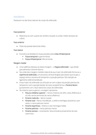Asas Maiores
Destacam-se das faces laterais do corpo do esfenoide
Face posterior
• Relaciona-se com a parte do cérebro situado no andar médio da base do
crânio.
Face anterior
• Parte da parede lateral da órbita.
Face lateral
• Encontra-se dividida em duas porções pela crista infratemporal:
▪ Fossa temporal superiormente
▪ Fossa infratemporal inferiormente.
Margem medial
• Uma saliência destaca-se desta margem – a língula esfenoidal – que divide
parcialmente o forame lácero;
• Na união das margens medial e lateral da asa maior do esfenoide forma-se a
espinha do esfenoide, um processo vertical dirigido para baixo que ocupa o
espaço entre a escama do temporal e a porção petrosa. Dá inserção ao
ligamento esfenomandibular.
• A asa maior do esfenoide ao articular-se com o ápice da porção petrosa do
temporal e com a porção basilar do osso occipital forma o forame lácero
(juntamente com a face lateral do corpo do esfenoide).
• De anterior para superior, a margem apresenta:
▪ Fissura orbitária superior – nervos motores do olho, veias oftálmicas e
os três ramos terminais do nervo oftálmico.
▪ Forame redondo – Nervo maxilar
▪ Forame oval – Nervo mandibular, a artéria meníngea acessória e, por
vezes, o nervo petroso menor
▪ Forame espinhoso – Artéria e veia meníngea média
▪ Forame petroso – nervo petroso menor
▪ Forame venoso – inconstante. Veia emissária proveniente do seio
cavernoso.
Downloaded by Rodolfo Silva (rodolfosilva2982@gmail.com)
lOMoARcPSD|13795583
 