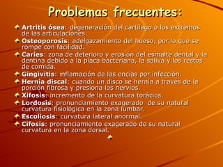    Problemas frecuentes:   Artritis ósea : degeneración del cartílago o los extremos de las articulaciones.  Osteoporosis : adelgazamiento del hueso, por lo que se rompe con facilidad.  Caries : zona de deterioro y erosión del esmalte dental y la dentina debido a la placa bacteriana, la saliva y los restos de comida.  Gingivitis : inflamación de las encías por infección.  Hernia discal : cuando un disco se hernia a través de la porción fibrosa y presiona los nervios.  Xifosis : incremento de la curvatura torácica.  Lordosis : pronunciamiento exagerado  de su natural curvatura fisiológica en la zona lumbar.  Escoliosis : curvatura lateral anormal.  Cifosis : pronunciamiento exagerado de su natural curvatura en la zona dorsal.    