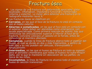 Fractura ósea     Los signos de una fractura son deformidad apreciable, dolor localizado, inflamación, impotencia funcional y hemorragia (interna o externa). Lo mejor para detectar una fractura es la radiografía mediante rayos X.  Las fracturas óseas se clasifican en:  Cerradas , en las que el foco de la fractura no está en contacto con el medio externo.  Abiertas o complicadas , en las que el foco está en contacto con el exterior. Estas deben ser atendidas como emergencia, con ayuda especializada. Como primera reacción de auxilio, hay que inmovilizar las articulaciones superior e inferior al foco de la fractura. Conviene colocara un apósito en la herida, antes de inmovilizar el miembro afectado.  Completas , cuando la línea de fractura abarca todo el espesor del hueso, el cual se divide en dos o más fragmentos, y dentro de este tipo a su vez pueden ser oblicuas, transversales o longitudinales.  Intermedias , en las que el hueso se fractura en todo su espesor, pero el periostio (membrana que rodea el hueso) no sufre ningún daño, por lo que le mantiene sin desviación de sus partes; es típica de los niños.  Incompletas , la línea de fractura no alcanza todo el espesor del hueso en sección transversal.     