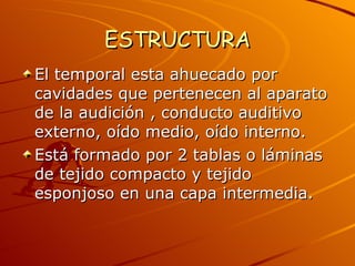 ESTRUCTURA El temporal esta ahuecado por cavidades que pertenecen al aparato de la audición , conducto auditivo externo, oído medio, oído interno. Está formado por 2 tablas o láminas  de tejido compacto y tejido esponjoso en una capa intermedia. 