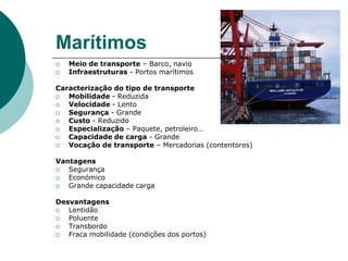 MarítimosMeio de transporte – Barco, navioInfraestruturas - Portos marítimosCaracterização do tipo de transporteMobilidade - ReduzidaVelocidade - LentoSegurança - GrandeCusto - ReduzidoEspecialização – Paquete, petroleiro…Capacidade de carga - GrandeVocação de transporte – Mercadorias (contentores)VantagensSegurançaEconómicoGrande capacidade cargaDesvantagensLentidãoPoluenteTransbordoFraca mobilidade (condições dos portos)