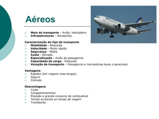 AéreosMeio de transporte – Avião, helicópteroInfraestruturas – AeroportosCaracterização do tipo de transporteMobilidade - ReduzidaVelocidade - Muito rápidoSegurança - MédiaCusto - ElevadoEspecialização - Avião de passageirosCapacidade de carga - ReduzidaVocação de transporte – Passageiros e mercadorias leves e perecíveisVantagensRapidez (em viagens mais longas)SeguroCómodoDesvantagensCustoCongestionamentoPoluição e grande consumo de combustível Tempo acrescido ao tempo de viagemTransbordo