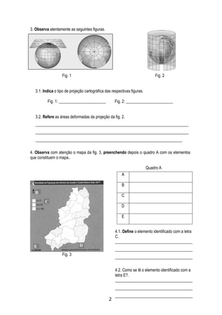 3. Observa atentamente as seguintes figuras.




                    Fig. 1                                                     Fig. 2


    3.1. Indica o tipo de projeção cartográfica das respectivas figuras.

           Fig. 1: _______________________            Fig. 2: _______________________


    3.2. Refere as áreas deformadas da projeção da fig. 2.
    ___________________________________________________________________________
    ___________________________________________________________________________
    ________________________________________________________________________

4. Observa com atenção o mapa da fig. 3, preenchendo depois o quadro A com os elementos
que constituem o mapa..

                                                                           Quadro A
                                                          A

A                                                         B
    B
                                                          C
          C
                                                          D

                                                          E


                                                      4.1. Define o elemento identificado com a letra
                                                      C.
                                                      ______________________________________
  E                            D
                                                      ______________________________________
                    Fig. 3
                                                      ______________________________________

                                                      4.2. Como se lê o elemento identificado com a
                                                      letra E?.
                                                      ______________________________________
                                                      ______________________________________
                                                      ______________________________________
                                                  2
 
