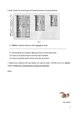 6. Na fig. 4 podem ver-se três mapas de Portugal Continental com escalas diferentes.
   FONTE: SANTOS, Fernando et All – GEO-A
   Terra:estudos e representações, 1.ª ed,
   Porto, ASA Editores, pág.Editora, pág. 43.




                                                   Fig. 4

   6.1. Ordena os seguintes mapas por ordem crescente de escala.
   _____________________________________________________________________________

   6.2. Das afirmações que se seguem, risca a que traduz uma informação errada.
   a) O mapa C é de pequena escala e está mais longe da realidade.
   b) O mapa A é de grande escala e dá-nos menor grau de pormenor.

7. Sabendo que a distância entre duas cidades, num mapa de escala 1: 300 000 é de 3,5 cm, calcula a
respectiva distância real. (Apresenta todos os cálculos que efectuaste).


Dados:




                                                                                       Bom trabalho


                                                                                                 4
 