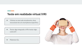 Teste em realidade virtual (VR)
➔ 3 linhas no mercado atualmente, duas
necessitam de um smartphone especíﬁco.
➔ Testar algo integrado a VR é testar algo
como IoT.
➔ Pokemon Go.
 
